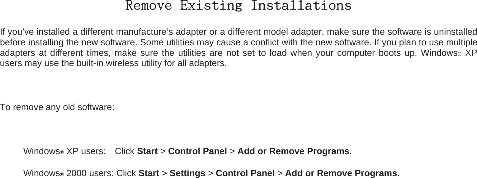 Remove Existing Installations If you’ve installed a different manufacture’s adapter or a different model adapter, make sure the software is uninstalled before installing the new software. Some utilities may cause a conflict with the new software. If you plan to use multiple adapters at different times, make sure the utilities are not set to load when your computer boots up. Windows® XP users may use the built-in wireless utility for all adapters.  To remove any old software:   Windows® XP users:    Click Start &gt; Control Panel &gt; Add or Remove Programs.   Windows® 2000 users: Click Start &gt; Settings &gt; Control Panel &gt; Add or Remove Programs. 