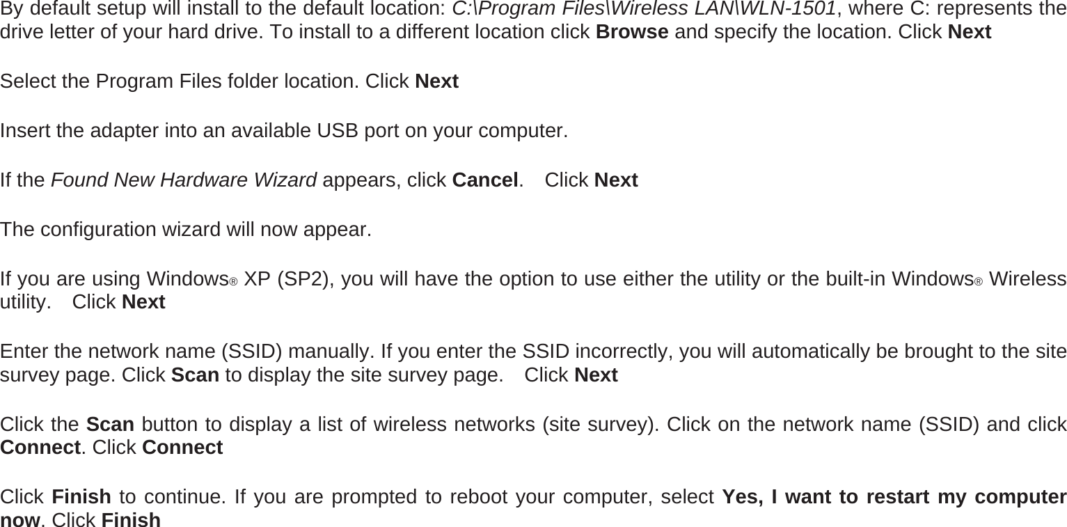 By default setup will install to the default location: C:\Program Files\Wireless LAN\WLN-1501, where C: represents the drive letter of your hard drive. To install to a different location click Browse and specify the location. Click Next Select the Program Files folder location. Click Next Insert the adapter into an available USB port on your computer. If the Found New Hardware Wizard appears, click Cancel.  Click Next The configuration wizard will now appear.   If you are using Windows® XP (SP2), you will have the option to use either the utility or the built-in Windows® Wireless utility.  Click Next Enter the network name (SSID) manually. If you enter the SSID incorrectly, you will automatically be brought to the site survey page. Click Scan to display the site survey page.    Click Next Click the Scan button to display a list of wireless networks (site survey). Click on the network name (SSID) and click Connect. Click Connect Click Finish to continue. If you are prompted to reboot your computer, select Yes, I want to restart my computer now. Click Finish 