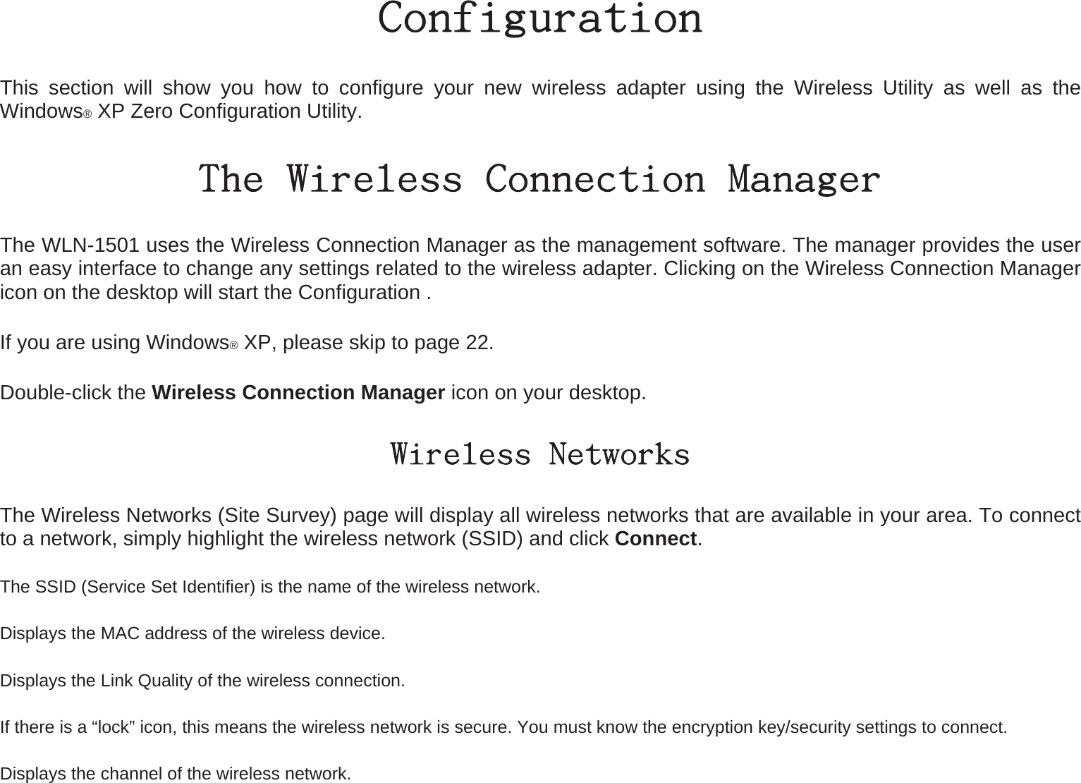 Configuration This section will show you how to configure your new wireless adapter using the Wireless Utility as well as the Windows® XP Zero Configuration Utility. The Wireless Connection Manager The WLN-1501 uses the Wireless Connection Manager as the management software. The manager provides the user an easy interface to change any settings related to the wireless adapter. Clicking on the Wireless Connection Manager icon on the desktop will start the Configuration . If you are using Windows® XP, please skip to page 22. Double-click the Wireless Connection Manager icon on your desktop. Wireless Networks The Wireless Networks (Site Survey) page will display all wireless networks that are available in your area. To connect to a network, simply highlight the wireless network (SSID) and click Connect. The SSID (Service Set Identifier) is the name of the wireless network. Displays the MAC address of the wireless device. Displays the Link Quality of the wireless connection.   If there is a “lock” icon, this means the wireless network is secure. You must know the encryption key/security settings to connect. Displays the channel of the wireless network. 
