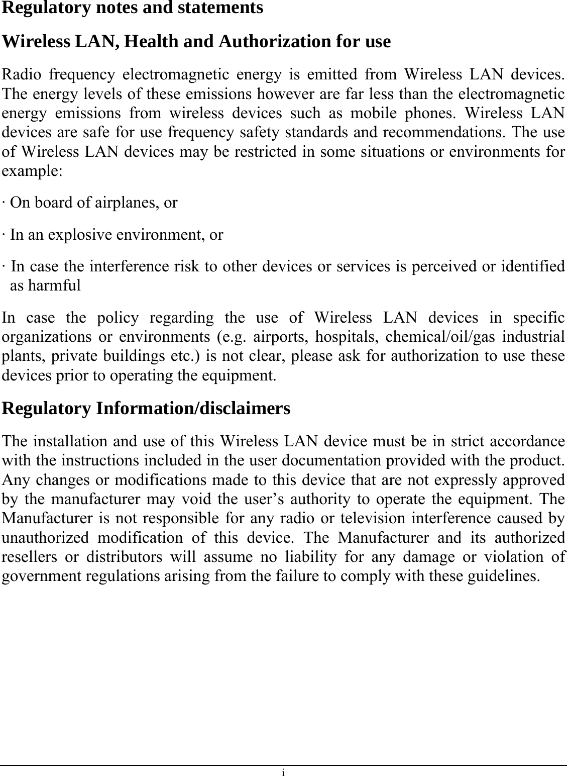 i Regulatory notes and statements Wireless LAN, Health and Authorization for use Radio frequency electromagnetic energy is emitted from Wireless LAN devices. The energy levels of these emissions however are far less than the electromagnetic energy emissions from wireless devices such as mobile phones. Wireless LAN devices are safe for use frequency safety standards and recommendations. The use of Wireless LAN devices may be restricted in some situations or environments for example: · On board of airplanes, or · In an explosive environment, or · In case the interference risk to other devices or services is perceived or identified as harmful In case the policy regarding the use of Wireless LAN devices in specific organizations or environments (e.g. airports, hospitals, chemical/oil/gas industrial plants, private buildings etc.) is not clear, please ask for authorization to use these devices prior to operating the equipment. Regulatory Information/disclaimers The installation and use of this Wireless LAN device must be in strict accordance with the instructions included in the user documentation provided with the product. Any changes or modifications made to this device that are not expressly approved by the manufacturer may void the user’s authority to operate the equipment. The Manufacturer is not responsible for any radio or television interference caused by unauthorized modification of this device. The Manufacturer and its authorized resellers or distributors will assume no liability for any damage or violation of government regulations arising from the failure to comply with these guidelines. 