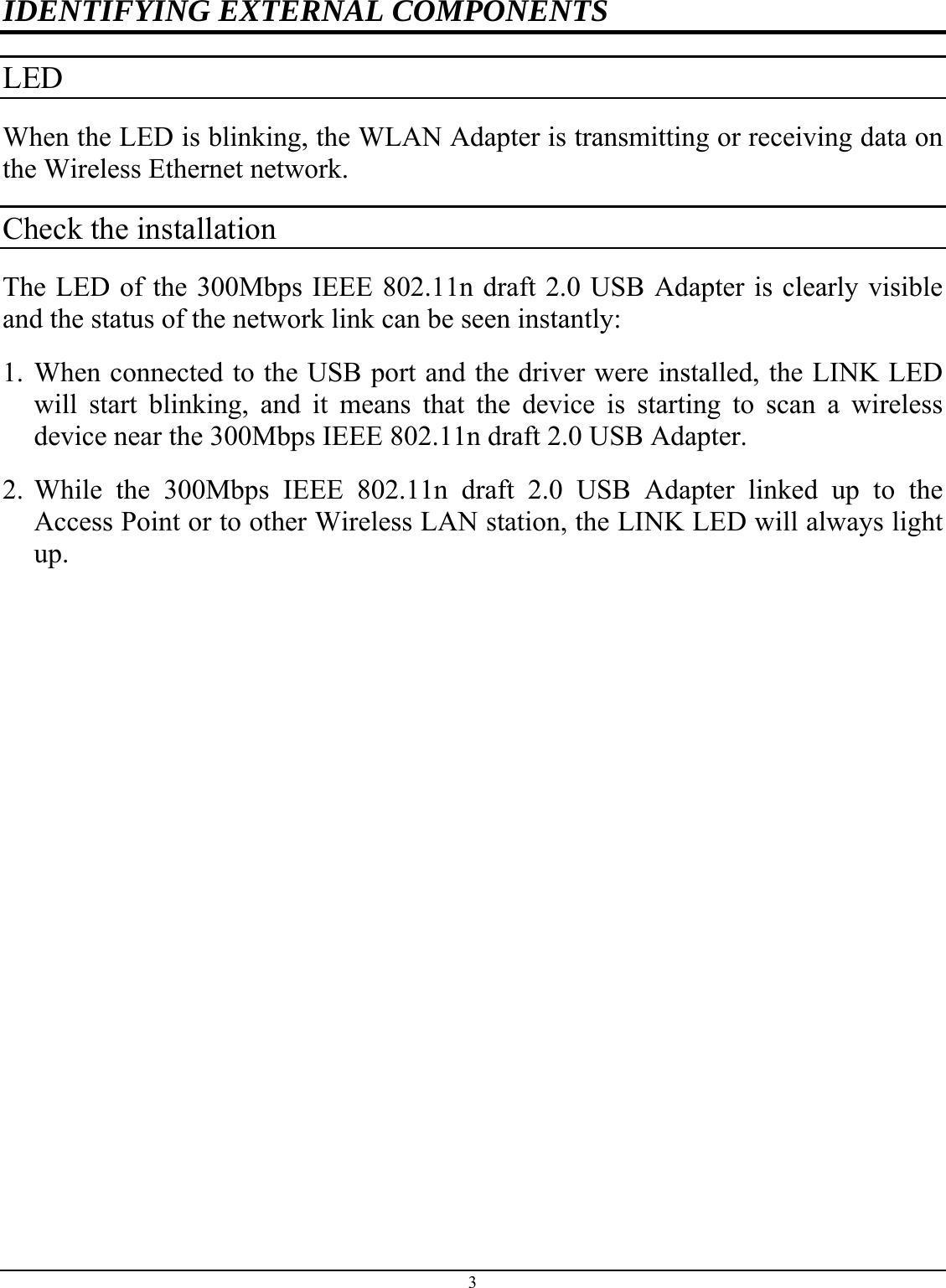 3 IDENTIFYING EXTERNAL COMPONENTS LED  When the LED is blinking, the WLAN Adapter is transmitting or receiving data on the Wireless Ethernet network. Check the installation The LED of the 300Mbps IEEE 802.11n draft 2.0 USB Adapter is clearly visible and the status of the network link can be seen instantly: 1. When connected to the USB port and the driver were installed, the LINK LED will start blinking, and it means that the device is starting to scan a wireless device near the 300Mbps IEEE 802.11n draft 2.0 USB Adapter. 2. While the 300Mbps IEEE 802.11n draft 2.0 USB Adapter linked up to the Access Point or to other Wireless LAN station, the LINK LED will always light up. 