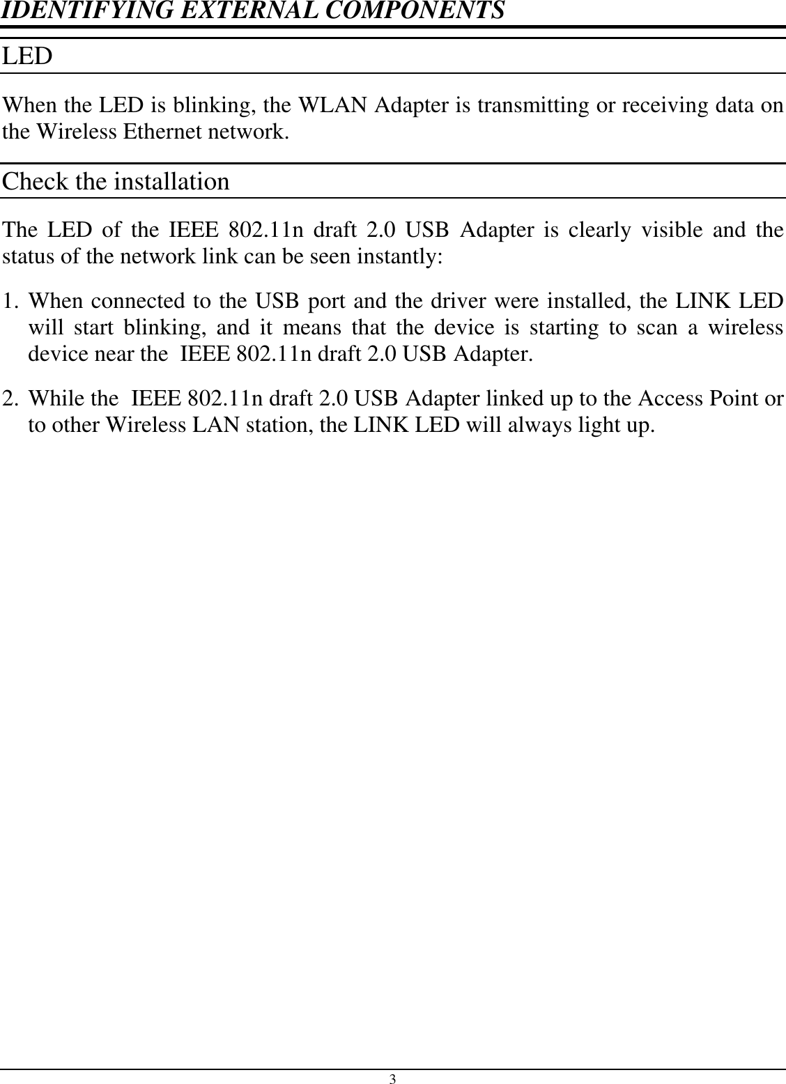 3 IDENTIFYING EXTERNAL COMPONENTS LED  When the LED is blinking, the WLAN Adapter is transmitting or receiving data on the Wireless Ethernet network. Check the installation The  LED  of  the  IEEE 802.11n  draft  2.0  USB  Adapter  is  clearly  visible and the status of the network link can be seen instantly: 1. When connected to the USB port and the driver were installed, the LINK LED will  start  blinking,  and  it  means  that  the  device  is  starting  to  scan  a  wireless device near the  IEEE 802.11n draft 2.0 USB Adapter. 2. While the  IEEE 802.11n draft 2.0 USB Adapter linked up to the Access Point or to other Wireless LAN station, the LINK LED will always light up.  