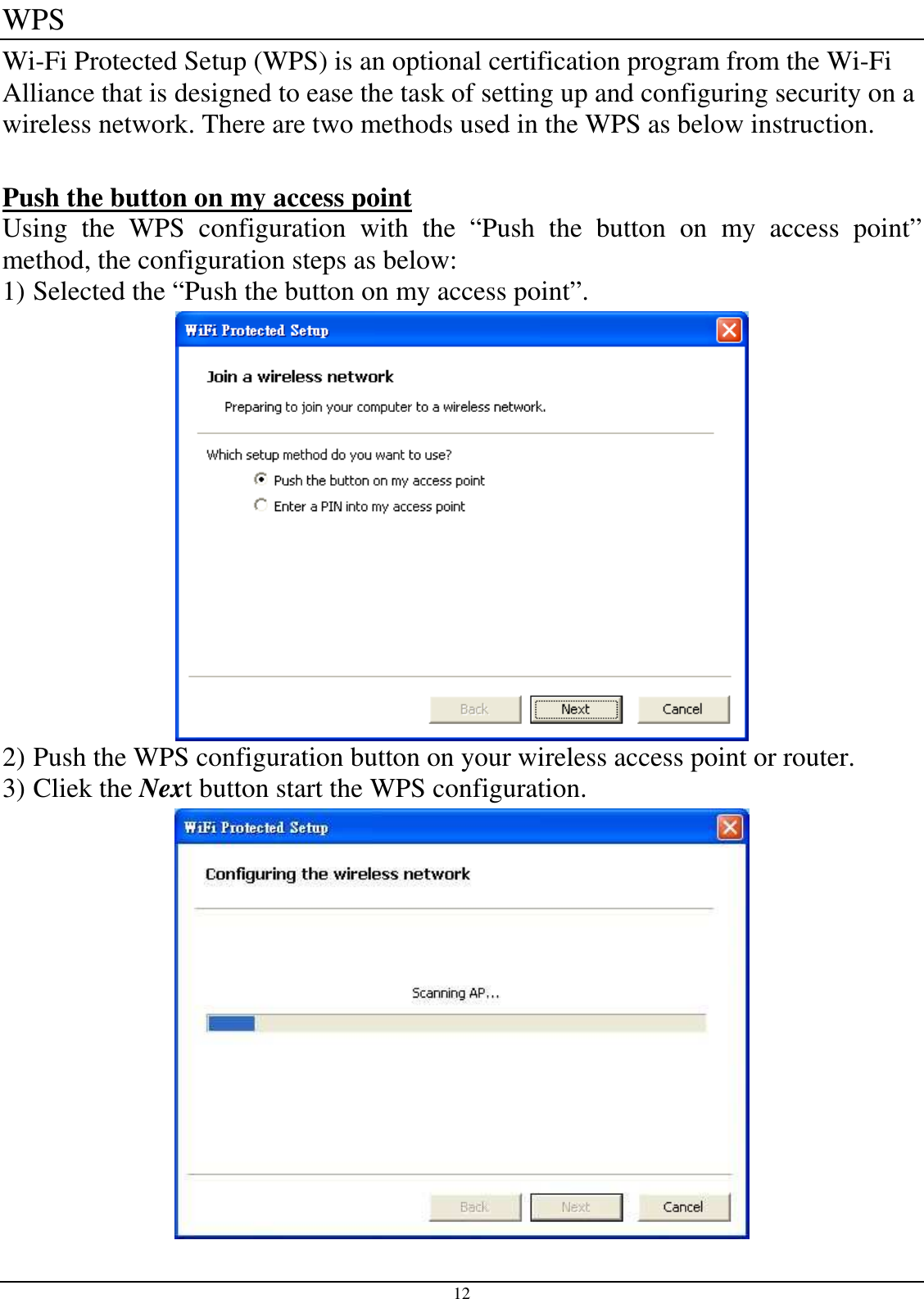  12 WPS Wi-Fi Protected Setup (WPS) is an optional certification program from the Wi-Fi Alliance that is designed to ease the task of setting up and configuring security on a wireless network. There are two methods used in the WPS as below instruction.  Push the button on my access point Using  the  WPS  configuration  with  the  “Push  the  button  on  my  access  point” method, the configuration steps as below: 1) Selected the “Push the button on my access point”.  2) Push the WPS configuration button on your wireless access point or router. 3) Cliek the Next button start the WPS configuration.  