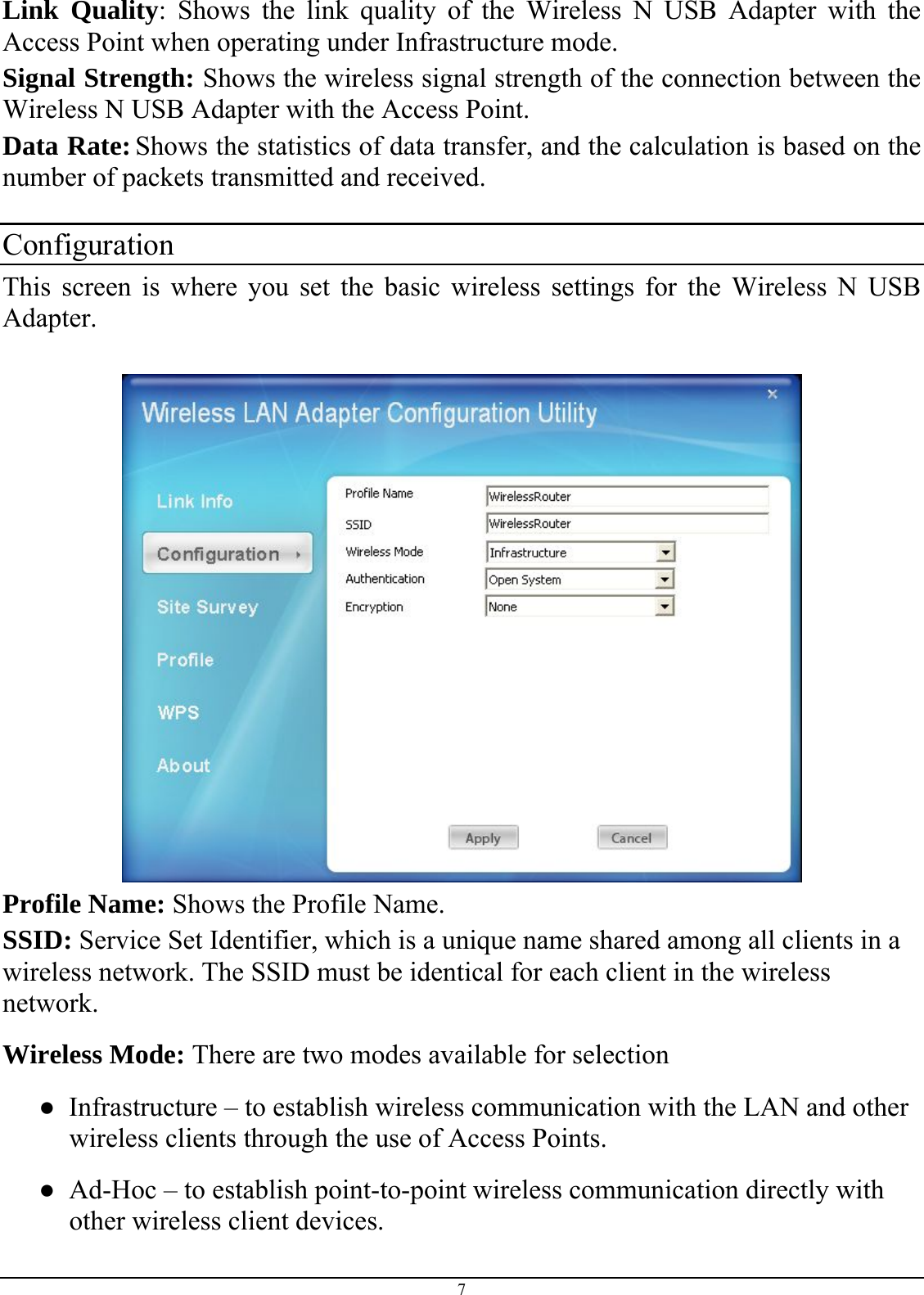 Link Quality: Shows the link quality of the Wireless N USB Adapter with the Access Point when operating under Infrastructure mode. Signal Strength: Shows the wireless signal strength of the connection between the  Wireless N USB Adapter with the Access Point. Data Rate: Shows the statistics of data transfer, and the calculation is based on the number of packets transmitted and received.  Configuration This screen is where you set the basic wireless settings for the Wireless N USB Adapter.    Profile Name: Shows the Profile Name. SSID: Service Set Identifier, which is a unique name shared among all clients in a wireless network. The SSID must be identical for each client in the wireless network. Wireless Mode: There are two modes available for selection ●  Infrastructure – to establish wireless communication with the LAN and other wireless clients through the use of Access Points. ●  Ad-Hoc – to establish point-to-point wireless communication directly with other wireless client devices. 7 