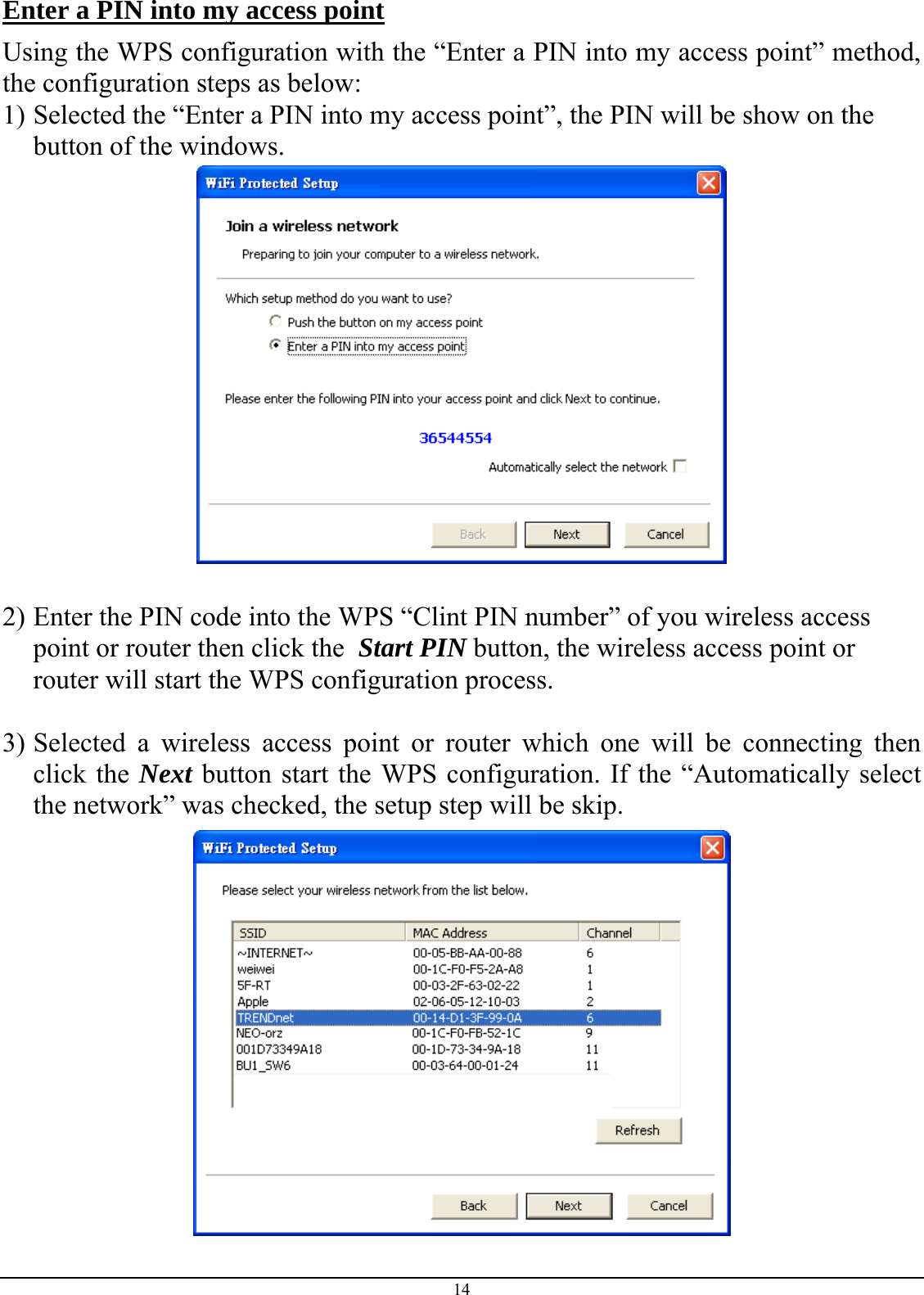  Enter a PIN into my access point Using the WPS configuration with the “Enter a PIN into my access point” method, the configuration steps as below: 1) Selected the “Enter a PIN into my access point”, the PIN will be show on the button of the windows.   2) Enter the PIN code into the WPS “Clint PIN number” of you wireless access point or router then click the  Start PIN button, the wireless access point or router will start the WPS configuration process.  3) Selected a wireless access point or router which one will be connecting then click the Next button start the WPS configuration. If the “Automatically select the network” was checked, the setup step will be skip.  14 