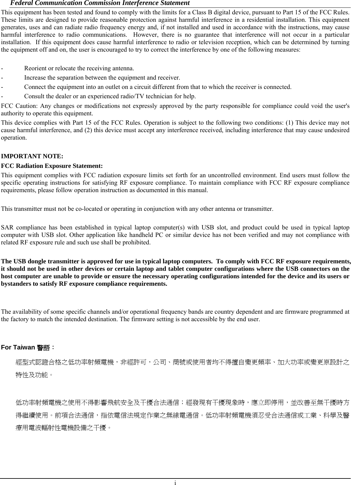 Federal Communication Commission Interference Statement This equipment has been tested and found to comply with the limits for a Class B digital device, pursuant to Part 15 of the FCC Rules.  These limits are designed to provide reasonable protection against harmful interference in a residential installation. This equipment generates, uses and can radiate radio frequency energy and, if not installed and used in accordance with the instructions, may cause harmful interference to radio communications.  However, there is no guarantee that interference will not occur in a particular installation.  If this equipment does cause harmful interference to radio or television reception, which can be determined by turning the equipment off and on, the user is encouraged to try to correct the interference by one of the following measures:  -  Reorient or relocate the receiving antenna. -  Increase the separation between the equipment and receiver. -  Connect the equipment into an outlet on a circuit different from that to which the receiver is connected. -  Consult the dealer or an experienced radio/TV technician for help. FCC Caution: Any changes or modifications not expressly approved by the party responsible for compliance could void the user&apos;s authority to operate this equipment. This device complies with Part 15 of the FCC Rules. Operation is subject to the following two conditions: (1) This device may not cause harmful interference, and (2) this device must accept any interference received, including interference that may cause undesired operation.  IMPORTANT NOTE: FCC Radiation Exposure Statement: This equipment complies with FCC radiation exposure limits set forth for an uncontrolled environment. End users must follow the specific operating instructions for satisfying RF exposure compliance. To maintain compliance with FCC RF exposure compliance requirements, please follow operation instruction as documented in this manual.  This transmitter must not be co-located or operating in conjunction with any other antenna or transmitter.  SAR compliance has been established in typical laptop computer(s) with USB slot, and product could be used in typical laptop computer with USB slot. Other application like handheld PC or similar device has not been verified and may not compliance with related RF exposure rule and such use shall be prohibited.  The USB dongle transmitter is approved for use in typical laptop computers.  To comply with FCC RF exposure requirements, it should not be used in other devices or certain laptop and tablet computer configurations where the USB connectors on the host computer are unable to provide or ensure the necessary operating configurations intended for the device and its users or bystanders to satisfy RF exposure compliance requirements.   The availability of some specific channels and/or operational frequency bands are country dependent and are firmware programmed at the factory to match the intended destination. The firmware setting is not accessible by the end user.   For Taiwan 警語： 經型式認證合格之低功率射頻電機，非經許可，公司、商號或使用者均不得擅自變更頻率、加大功率或變更原設計之特性及功能。  低功率射頻電機之使用不得影響飛航安全及干擾合法通信；經發現有干擾現象時，應立即停用，並改善至無干擾時方得繼續使用。前項合法通信，指依電信法規定作業之無線電通信。低功率射頻電機須忍受合法通信或工業、科學及醫療用電波輻射性電機設備之干擾。    i 