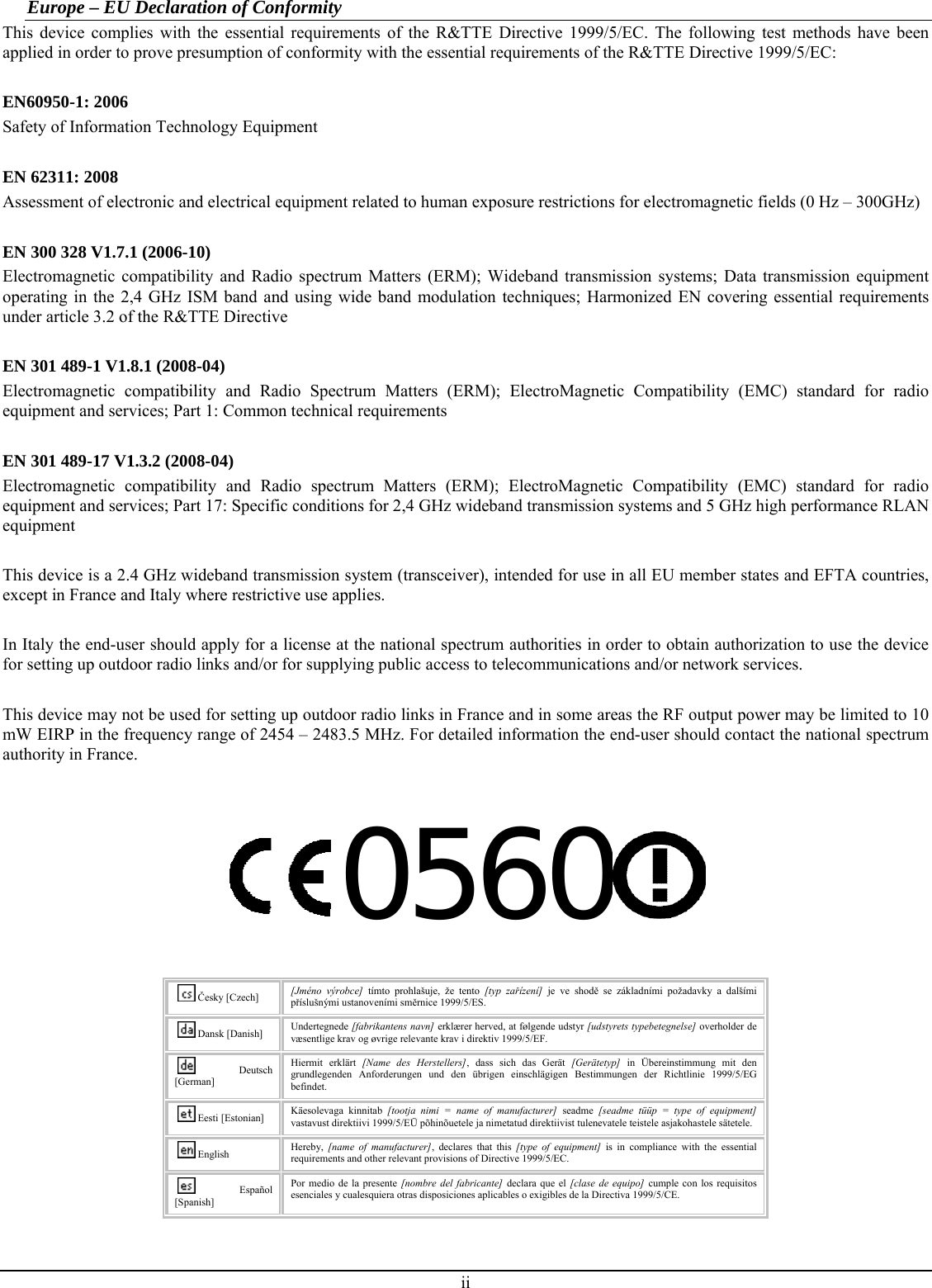 Europe – EU Declaration of Conformity This device complies with the essential requirements of the R&amp;TTE Directive 1999/5/EC. The following test methods have been applied in order to prove presumption of conformity with the essential requirements of the R&amp;TTE Directive 1999/5/EC:  EN60950-1: 2006 Safety of Information Technology Equipment  EN 62311: 2008 Assessment of electronic and electrical equipment related to human exposure restrictions for electromagnetic fields (0 Hz – 300GHz)  EN 300 328 V1.7.1 (2006-10) Electromagnetic compatibility and Radio spectrum Matters (ERM); Wideband transmission systems; Data transmission equipment operating in the 2,4 GHz ISM band and using wide band modulation techniques; Harmonized EN covering essential requirements under article 3.2 of the R&amp;TTE Directive  EN 301 489-1 V1.8.1 (2008-04) Electromagnetic compatibility and Radio Spectrum Matters (ERM); ElectroMagnetic Compatibility (EMC) standard for radio equipment and services; Part 1: Common technical requirements  EN 301 489-17 V1.3.2 (2008-04)  Electromagnetic compatibility and Radio spectrum Matters (ERM); ElectroMagnetic Compatibility (EMC) standard for radio equipment and services; Part 17: Specific conditions for 2,4 GHz wideband transmission systems and 5 GHz high performance RLAN equipment  This device is a 2.4 GHz wideband transmission system (transceiver), intended for use in all EU member states and EFTA countries, except in France and Italy where restrictive use applies.  In Italy the end-user should apply for a license at the national spectrum authorities in order to obtain authorization to use the device for setting up outdoor radio links and/or for supplying public access to telecommunications and/or network services.  This device may not be used for setting up outdoor radio links in France and in some areas the RF output power may be limited to 10 mW EIRP in the frequency range of 2454 – 2483.5 MHz. For detailed information the end-user should contact the national spectrum authority in France.  0560   Česky [Czech]  [Jméno výrobce] tímto prohlašuje, že tento [typ zařízení] je ve shodě se základními požadavky a dalšími příslušnými ustanoveními směrnice 1999/5/ES. Dansk [Danish]  Undertegnede [fabrikantens navn] erklærer herved, at følgende udstyr [udstyrets typebetegnelse] overholder de væsentlige krav og øvrige relevante krav i direktiv 1999/5/EF. Deutsch [German] Hiermit erklärt [Name des Herstellers], dass sich das Gerät [Gerätetyp] in Übereinstimmung mit den grundlegenden Anforderungen und den übrigen einschlägigen Bestimmungen der Richtlinie 1999/5/EG befindet. Eesti [Estonian]  Käesolevaga kinnitab [tootja nimi = name of manufacturer] seadme [seadme tüüp = type of equipment] vastavust direktiivi 1999/5/EÜ põhinõuetele ja nimetatud direktiivist tulenevatele teistele asjakohastele sätetele. English  Hereby,  [name of manufacturer], declares that this [type of equipment] is in compliance with the essential requirements and other relevant provisions of Directive 1999/5/EC. Español [Spanish] Por medio de la presente [nombre del fabricante] declara que el [clase de equipo] cumple con los requisitos esenciales y cualesquiera otras disposiciones aplicables o exigibles de la Directiva 1999/5/CE. ii 