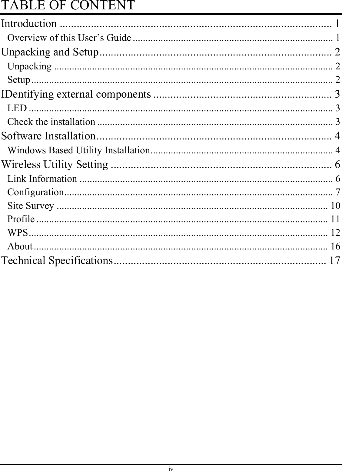 TABLE OF CONTENT Introduction ................................................................................................ 1 Overview of this User’s Guide ............................................................................... 1 Unpacking and Setup.................................................................................. 2 Unpacking .............................................................................................................. 2 Setup....................................................................................................................... 2 IDentifying external components ............................................................... 3 LED ........................................................................................................................ 3 Check the installation ............................................................................................. 3 Software Installation................................................................................... 4 Windows Based Utility Installation........................................................................ 4 Wireless Utility Setting .............................................................................. 6 Link Information .................................................................................................... 6 Configuration.......................................................................................................... 7 Site Survey ........................................................................................................... 10 Profile ................................................................................................................... 11 WPS...................................................................................................................... 12 About.................................................................................................................... 16 Technical Specifications........................................................................... 17  iv 