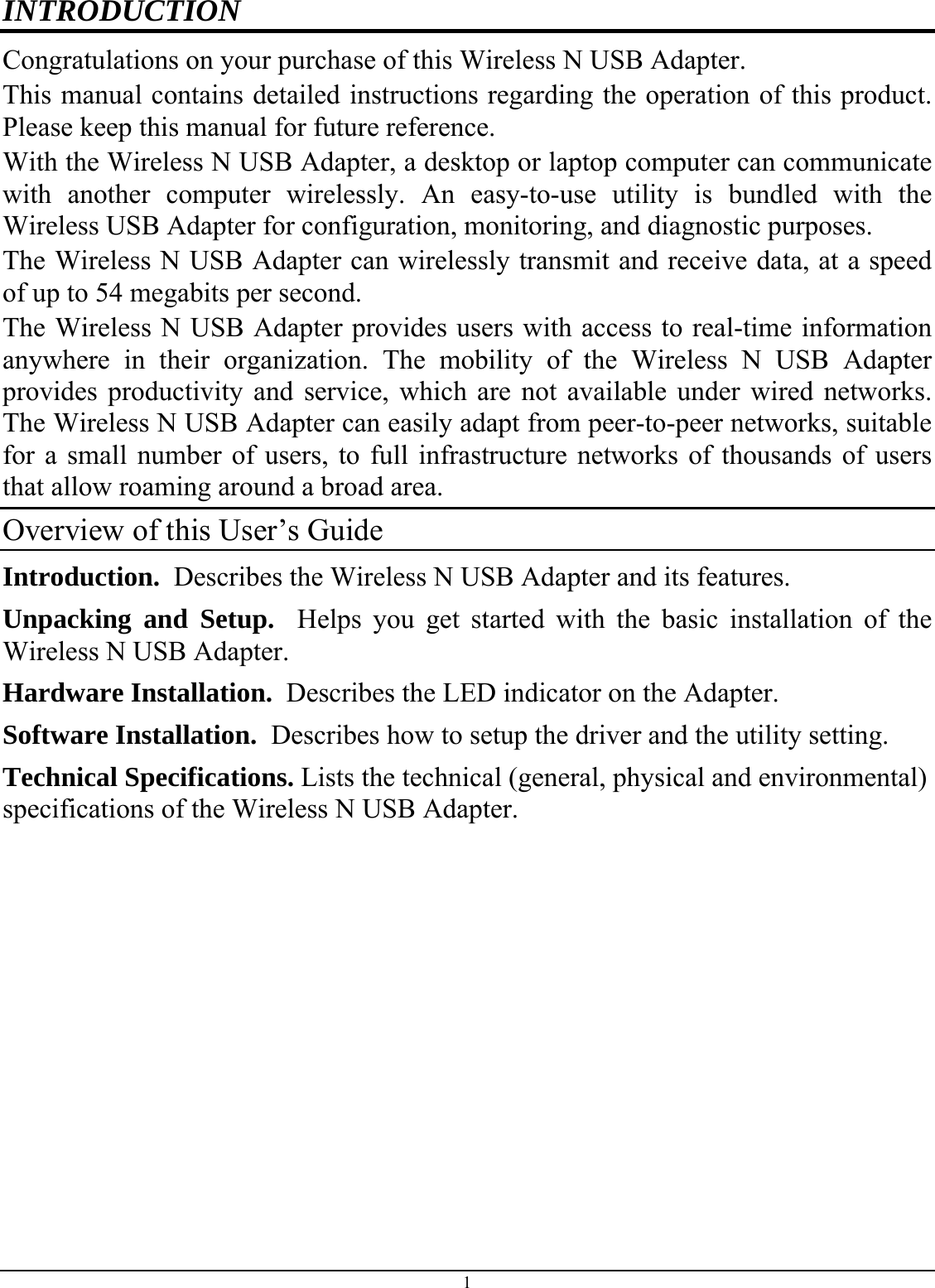 INTRODUCTION Congratulations on your purchase of this Wireless N USB Adapter. This manual contains detailed instructions regarding the operation of this product. Please keep this manual for future reference. With the Wireless N USB Adapter, a desktop or laptop computer can communicate with another computer wirelessly. An easy-to-use utility is bundled with the Wireless USB Adapter for configuration, monitoring, and diagnostic purposes.  The Wireless N USB Adapter can wirelessly transmit and receive data, at a speed of up to 54 megabits per second. The Wireless N USB Adapter provides users with access to real-time information anywhere in their organization. The mobility of the Wireless N USB Adapter provides productivity and service, which are not available under wired networks. The Wireless N USB Adapter can easily adapt from peer-to-peer networks, suitable for a small number of users, to full infrastructure networks of thousands of users that allow roaming around a broad area.  Overview of this User’s Guide Introduction.  Describes the Wireless N USB Adapter and its features. Unpacking and Setup.  Helps you get started with the basic installation of the Wireless N USB Adapter. Hardware Installation.  Describes the LED indicator on the Adapter. Software Installation.  Describes how to setup the driver and the utility setting. Technical Specifications. Lists the technical (general, physical and environmental) specifications of the Wireless N USB Adapter.1 