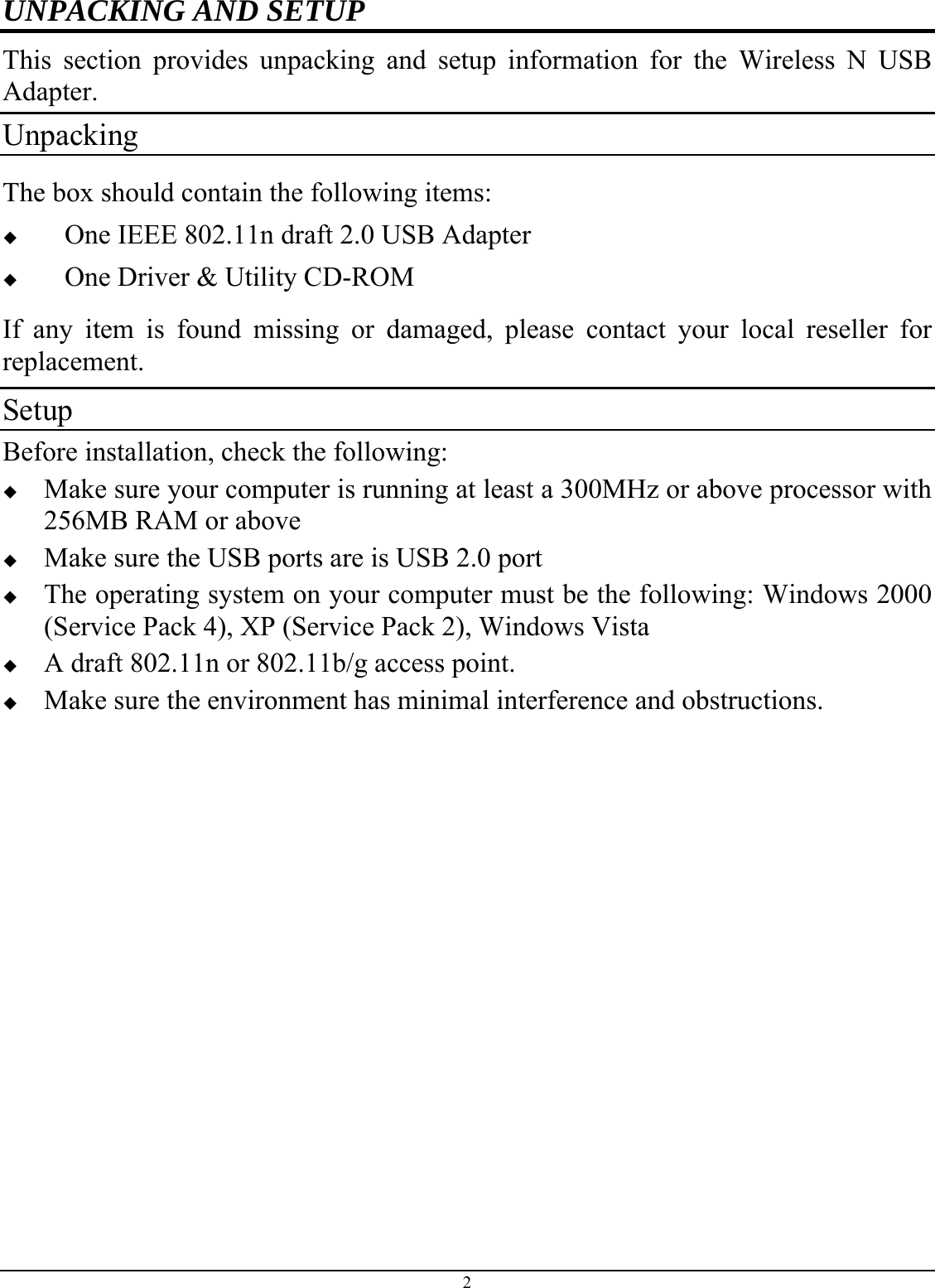 UNPACKING AND SETUP This section provides unpacking and setup information for the Wireless N USB Adapter. Unpacking The box should contain the following items:  One IEEE 802.11n draft 2.0 USB Adapter  One Driver &amp; Utility CD-ROM If any item is found missing or damaged, please contact your local reseller for replacement. Setup Before installation, check the following:  Make sure your computer is running at least a 300MHz or above processor with 256MB RAM or above  Make sure the USB ports are is USB 2.0 port  The operating system on your computer must be the following: Windows 2000 (Service Pack 4), XP (Service Pack 2), Windows Vista  A draft 802.11n or 802.11b/g access point.  Make sure the environment has minimal interference and obstructions. 2 