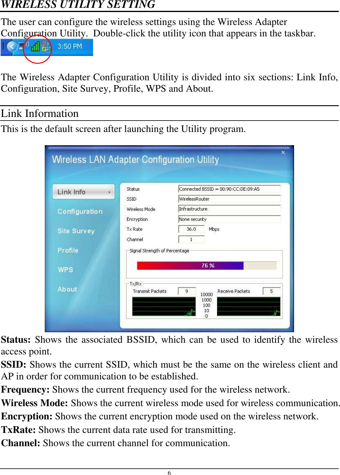 6 WIRELESS UTILITY SETTING The user can configure the wireless settings using the Wireless Adapter Configuration Utility.  Double-click the utility icon that appears in the taskbar.   The Wireless Adapter Configuration Utility is divided into six sections: Link Info, Configuration, Site Survey, Profile, WPS and About.  Link Information This is the default screen after launching the Utility program.   Status: Shows the associated BSSID, which can be used to identify the wireless access point. SSID: Shows the current SSID, which must be the same on the wireless client and AP in order for communication to be established. Frequency: Shows the current frequency used for the wireless network. Wireless Mode: Shows the current wireless mode used for wireless communication. Encryption: Shows the current encryption mode used on the wireless network. TxRate: Shows the current data rate used for transmitting. Channel: Shows the current channel for communication. 