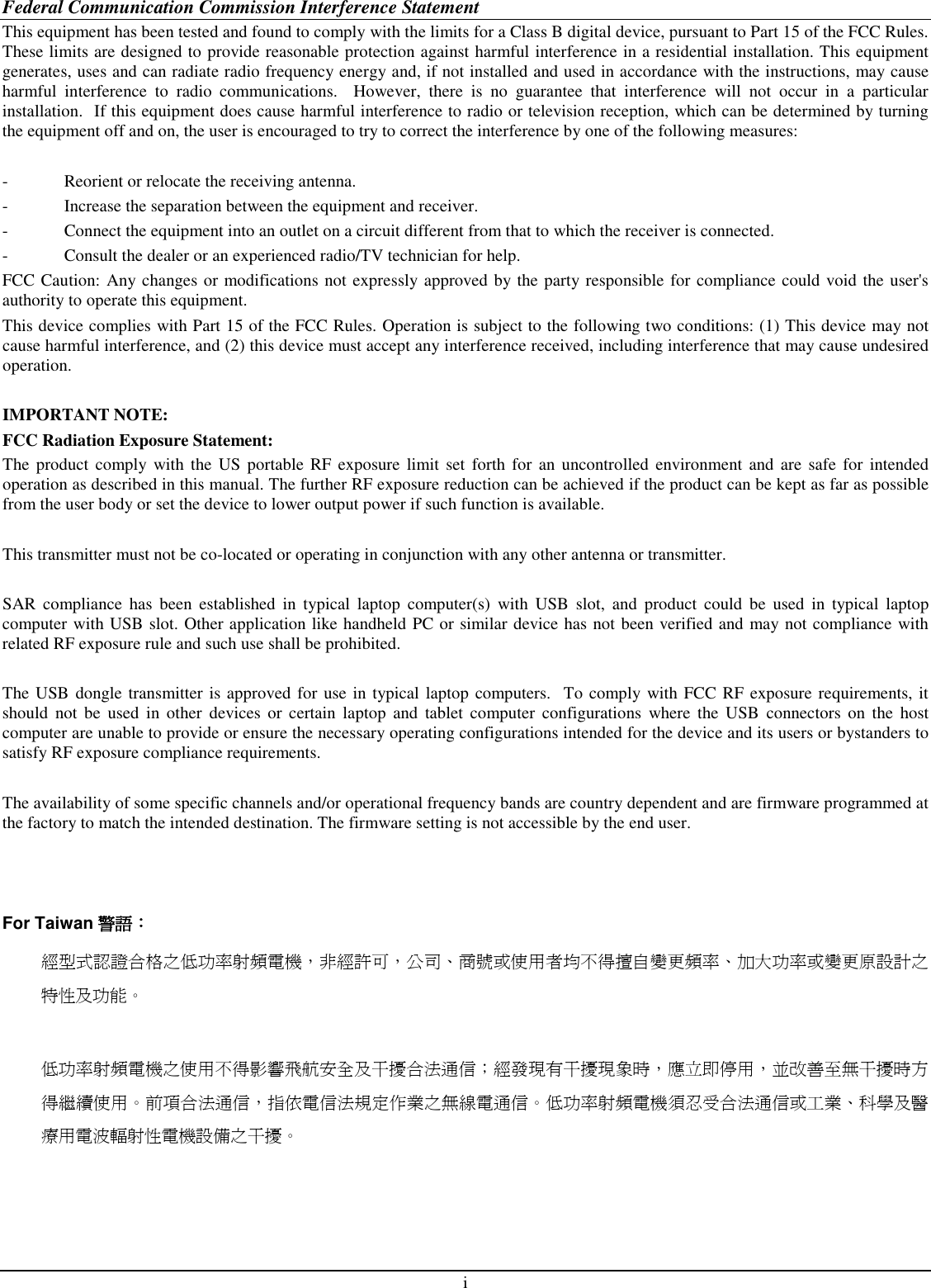 i Federal Communication Commission Interference Statement This equipment has been tested and found to comply with the limits for a Class B digital device, pursuant to Part 15 of the FCC Rules.  These limits are designed to provide reasonable protection against harmful interference in a residential installation. This equipment generates, uses and can radiate radio frequency energy and, if not installed and used in accordance with the instructions, may cause harmful  interference  to  radio  communications.    However,  there  is  no  guarantee  that  interference  will  not  occur  in  a  particular installation.  If this equipment does cause harmful interference to radio or television reception, which can be determined by turning the equipment off and on, the user is encouraged to try to correct the interference by one of the following measures:  -  Reorient or relocate the receiving antenna. -  Increase the separation between the equipment and receiver. -  Connect the equipment into an outlet on a circuit different from that to which the receiver is connected. -  Consult the dealer or an experienced radio/TV technician for help. FCC Caution: Any changes or modifications not expressly approved by the party responsible for compliance could void the user&apos;s authority to operate this equipment. This device complies with Part 15 of the FCC Rules. Operation is subject to the following two conditions: (1) This device may not cause harmful interference, and (2) this device must accept any interference received, including interference that may cause undesired operation.  IMPORTANT NOTE: FCC Radiation Exposure Statement: The  product  comply with  the  US portable  RF exposure  limit  set  forth for  an uncontrolled environment and are safe for  intended operation as described in this manual. The further RF exposure reduction can be achieved if the product can be kept as far as possible from the user body or set the device to lower output power if such function is available.  This transmitter must not be co-located or operating in conjunction with any other antenna or transmitter.  SAR  compliance  has  been  established  in  typical  laptop  computer(s)  with  USB  slot,  and  product  could  be  used  in  typical  laptop computer with USB slot. Other application like handheld PC or similar device has not been verified and may not compliance with related RF exposure rule and such use shall be prohibited.  The USB dongle transmitter is approved for use in typical laptop computers.  To comply with FCC RF exposure requirements, it should  not  be  used  in  other  devices  or  certain  laptop  and  tablet  computer  configurations  where  the  USB  connectors  on  the  host computer are unable to provide or ensure the necessary operating configurations intended for the device and its users or bystanders to satisfy RF exposure compliance requirements.     The availability of some specific channels and/or operational frequency bands are country dependent and are firmware programmed at the factory to match the intended destination. The firmware setting is not accessible by the end user.    For Taiwan 警語警語警語警語：：：： 經型式認證合格之低功率射頻電機，非經許可，公司、商號或使用者均不得擅自變更頻率、加大功率或變更原設計之特性及功能。  低功率射頻電機之使用不得影響飛航安全及干擾合法通信；經發現有干擾現象時，應立即停用，並改善至無干擾時方得繼續使用。前項合法通信，指依電信法規定作業之無線電通信。低功率射頻電機須忍受合法通信或工業、科學及醫療用電波輻射性電機設備之干擾。    