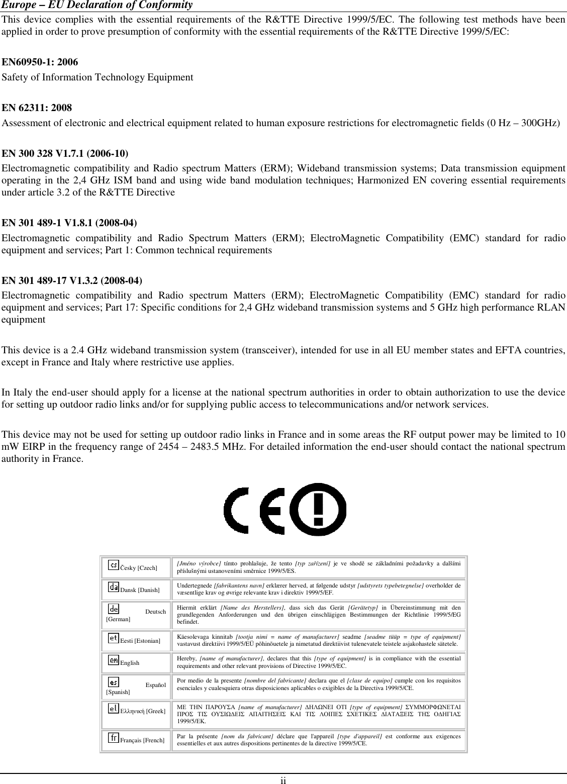 ii Europe – EU Declaration of Conformity This device complies with  the essential requirements of the  R&amp;TTE  Directive 1999/5/EC. The following test  methods have been applied in order to prove presumption of conformity with the essential requirements of the R&amp;TTE Directive 1999/5/EC:  EN60950-1: 2006 Safety of Information Technology Equipment  EN 62311: 2008 Assessment of electronic and electrical equipment related to human exposure restrictions for electromagnetic fields (0 Hz – 300GHz)  EN 300 328 V1.7.1 (2006-10) Electromagnetic  compatibility  and Radio  spectrum Matters (ERM);  Wideband transmission systems; Data transmission equipment operating in the 2,4 GHz ISM band and using wide band modulation techniques; Harmonized EN covering essential requirements under article 3.2 of the R&amp;TTE Directive  EN 301 489-1 V1.8.1 (2008-04) Electromagnetic  compatibility  and  Radio  Spectrum  Matters  (ERM);  ElectroMagnetic  Compatibility  (EMC)  standard  for  radio equipment and services; Part 1: Common technical requirements  EN 301 489-17 V1.3.2 (2008-04)  Electromagnetic  compatibility  and  Radio  spectrum  Matters  (ERM);  ElectroMagnetic  Compatibility  (EMC)  standard  for  radio equipment and services; Part 17: Specific conditions for 2,4 GHz wideband transmission systems and 5 GHz high performance RLAN equipment  This device is a 2.4 GHz wideband transmission system (transceiver), intended for use in all EU member states and EFTA countries, except in France and Italy where restrictive use applies.  In Italy the end-user should apply for a license at the national spectrum authorities in order to obtain authorization to use the device for setting up outdoor radio links and/or for supplying public access to telecommunications and/or network services.  This device may not be used for setting up outdoor radio links in France and in some areas the RF output power may be limited to 10 mW EIRP in the frequency range of 2454 – 2483.5 MHz. For detailed information the end-user should contact the national spectrum authority in France.    Česky [Czech]  [Jméno  výrobce]  tímto  prohlašuje,  že  tento  [typ  zařízení]  je  ve  shodě  se  základními  požadavky  a  dalšími příslušnými ustanoveními směrnice 1999/5/ES. Dansk [Danish]  Undertegnede [fabrikantens navn] erklærer herved, at følgende udstyr [udstyrets typebetegnelse] overholder de væsentlige krav og øvrige relevante krav i direktiv 1999/5/EF. Deutsch [German] Hiermit  erklärt  [Name  des  Herstellers],  dass  sich  das  Gerät  [Gerätetyp]  in  Übereinstimmung  mit  den grundlegenden  Anforderungen  und  den  übrigen  einschlägigen  Bestimmungen  der  Richtlinie  1999/5/EG befindet. Eesti [Estonian]  Käesolevaga  kinnitab  [tootja  nimi  =  name  of  manufacturer]  seadme  [seadme  tüüp  =  type  of  equipment] vastavust direktiivi 1999/5/EÜ põhinõuetele ja nimetatud direktiivist tulenevatele teistele asjakohastele sätetele. English  Hereby,  [name  of  manufacturer],  declares  that  this  [type  of  equipment]  is  in  compliance  with  the  essential requirements and other relevant provisions of Directive 1999/5/EC. Español [Spanish] Por medio de la presente [nombre del fabricante] declara que el [clase de equipo] cumple con los requisitos esenciales y cualesquiera otras disposiciones aplicables o exigibles de la Directiva 1999/5/CE. Ελληνική [Greek] ΜΕ ΤΗΝ ΠΑΡΟΥΣΑ  [name  of  manufacturer]  ∆ΗΛΩΝΕΙ ΟΤΙ  [type  of  equipment]  ΣΥΜΜΟΡΦΩΝΕΤΑΙ ΠΡΟΣ ΤΙΣ ΟΥΣΙΩ∆ΕΙΣ ΑΠΑΙΤΗΣΕΙΣ ΚΑΙ ΤΙΣ ΛΟΙΠΕΣ ΣΧΕΤΙΚΕΣ ∆ΙΑΤΑΞΕΙΣ ΤΗΣ Ο∆ΗΓΙΑΣ 1999/5/ΕΚ. Français [French] Par  la  présente  [nom  du  fabricant]  déclare  que  l&apos;appareil  [type  d&apos;appareil]  est  conforme  aux  exigences essentielles et aux autres dispositions pertinentes de la directive 1999/5/CE. 