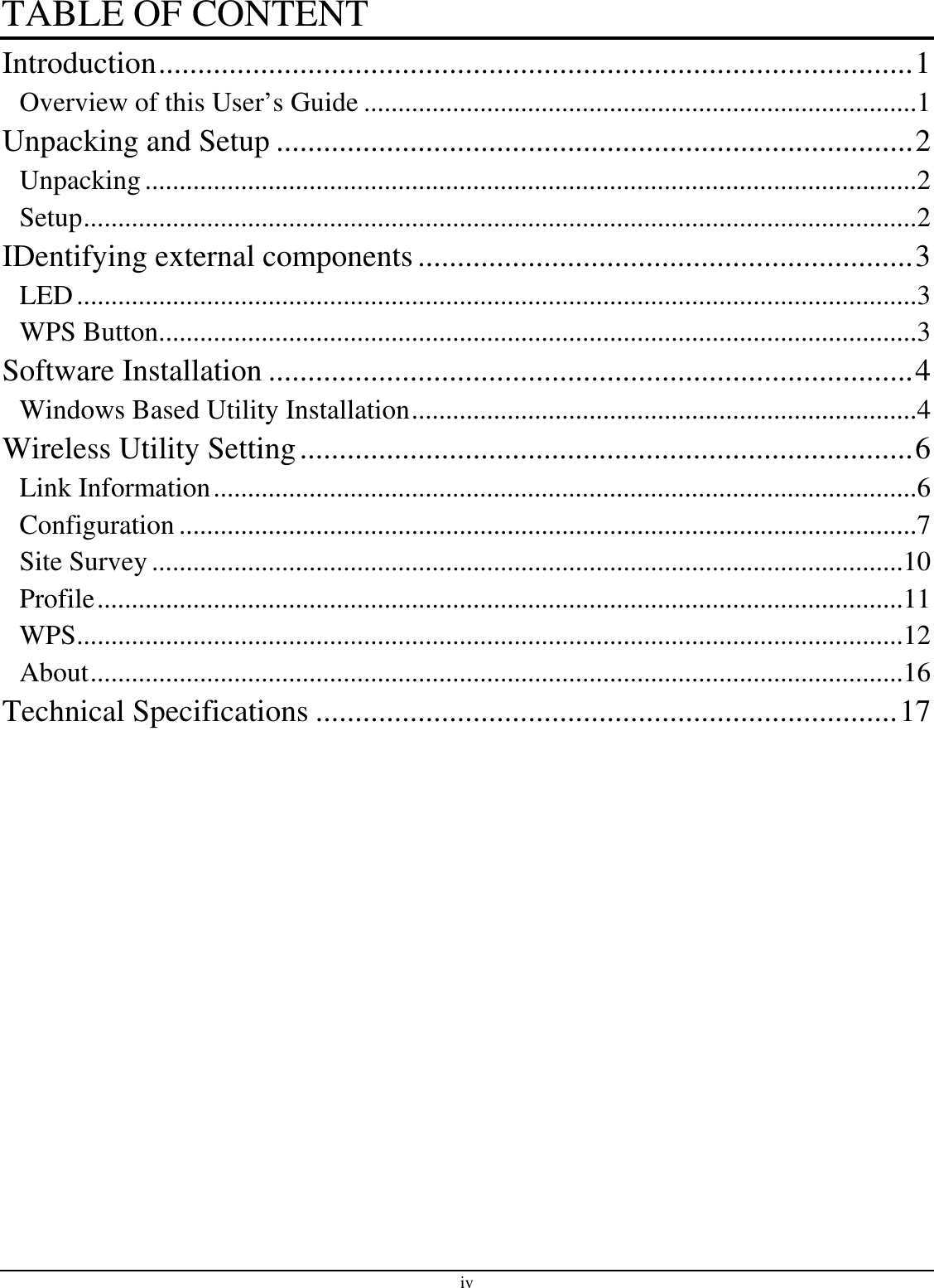 iv TABLE OF CONTENT Introduction................................................................................................1 Overview of this User’s Guide .................................................................................1 Unpacking and Setup .................................................................................2 Unpacking.................................................................................................................2 Setup..........................................................................................................................2 IDentifying external components...............................................................3 LED...........................................................................................................................3 WPS Button...............................................................................................................3 Software Installation ..................................................................................4 Windows Based Utility Installation..........................................................................4 Wireless Utility Setting..............................................................................6 Link Information.......................................................................................................6 Configuration ............................................................................................................7 Site Survey ..............................................................................................................10 Profile......................................................................................................................11 WPS.........................................................................................................................12 About.......................................................................................................................16 Technical Specifications ..........................................................................17  