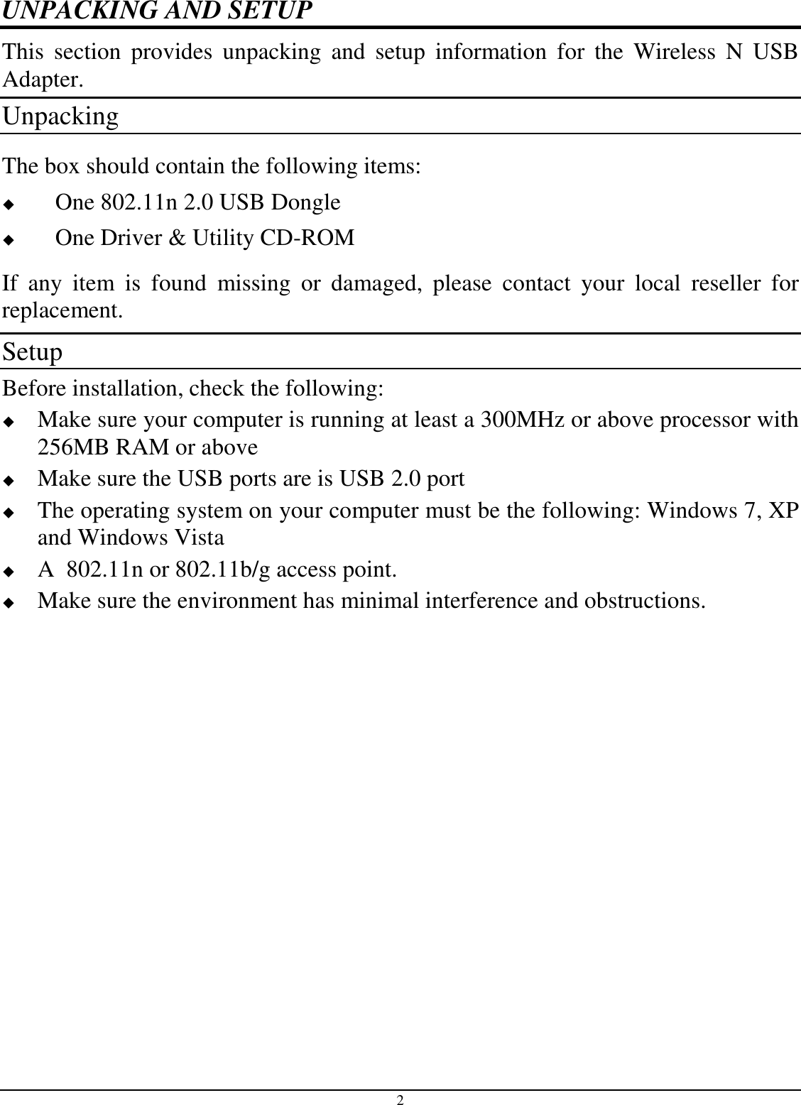 2 UNPACKING AND SETUP This  section  provides  unpacking  and  setup  information  for  the  Wireless  N  USB Adapter. Unpacking The box should contain the following items:  One 802.11n 2.0 USB Dongle  One Driver &amp; Utility CD-ROM If  any  item  is  found  missing  or  damaged,  please  contact  your  local  reseller  for replacement. Setup Before installation, check the following:  Make sure your computer is running at least a 300MHz or above processor with 256MB RAM or above  Make sure the USB ports are is USB 2.0 port  The operating system on your computer must be the following: Windows 7, XP and Windows Vista  A  802.11n or 802.11b/g access point.  Make sure the environment has minimal interference and obstructions. 