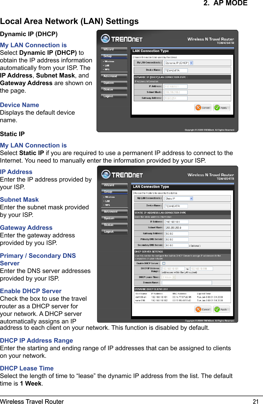 Wireless Travel Router 21Wireless Travel Router 212.  AP MODEDynamic IP (DHCP)My LAN Connection isSelect Dynamic IP (DHCP) to obtain the IP address information automatically from your ISP. The IP Address, Subnet Mask, and Gateway Address are shown on the page.Device NameDisplays the default device name.Static IPMy LAN Connection isSelect Static IP if you are required to use a permanent IP address to connect to the Internet. You need to manually enter the information provided by your ISP. IP AddressEnter the IP address provided by your ISP.Subnet MaskEnter the subnet mask provided by your ISP.Gateway AddressEnter the gateway address provided by you ISP.Primary / Secondary DNS ServerEnter the DNS server addresses provided by your ISP.Enable DHCP ServerCheck the box to use the travel router as a DHCP server for your network. A DHCP server automatically assigns an IP address to each client on your network. This function is disabled by default.DHCP IP Address RangeEnter the starting and ending range of IP addresses that can be assigned to clients on your network.DHCP Lease TimeSelect the length of time to “lease” the dynamic IP address from the list. The default time is 1 Week.Local Area Network (LAN) Settings