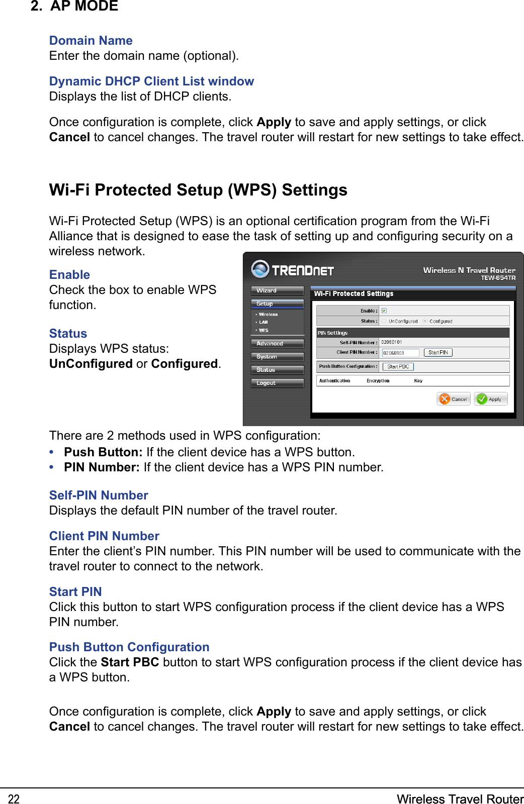 Wireless Travel Router22 Wireless Travel Router222.  AP MODEDomain NameEnter the domain name (optional).Dynamic DHCP Client List windowDisplays the list of DHCP clients.EnableCheck the box to enable WPS function.StatusDisplays WPS status: UnCongured or Congured.Wi-Fi Protected Setup (WPS) SettingsWi-Fi Protected Setup (WPS) is an optional certication program from the Wi-Fi Alliance that is designed to ease the task of setting up and conguring security on a wireless network. Push Button: If the client device has a WPS button.PIN Number: If the client device has a WPS PIN number.Self-PIN NumberDisplays the default PIN number of the travel router.Client PIN NumberEnter the client’s PIN number. This PIN number will be used to communicate with the travel router to connect to the network.Start PINClick this button to start WPS conguration process if the client device has a WPS PIN number.Push Button CongurationClick the Start PBC button to start WPS conguration process if the client device has a WPS button.••There are 2 methods used in WPS conguration:Once conguration is complete, click Apply to save and apply settings, or click Cancel to cancel changes. The travel router will restart for new settings to take effect.Once conguration is complete, click Apply to save and apply settings, or click Cancel to cancel changes. The travel router will restart for new settings to take effect.