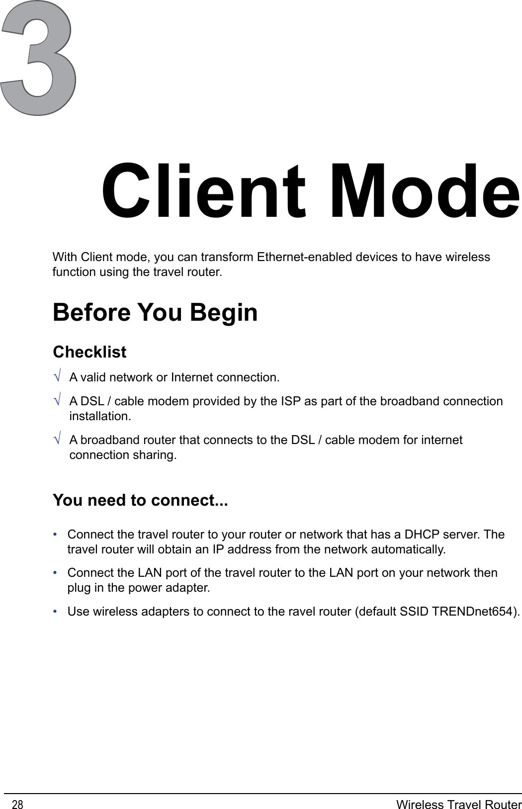 Wireless Travel Router283Client ModeBefore You BeginWith Client mode, you can transform Ethernet-enabled devices to have wireless function using the travel router.ChecklistA valid network or Internet connection.A DSL / cable modem provided by the ISP as part of the broadband connection installation.A broadband router that connects to the DSL / cable modem for internet connection sharing.√√√You need to connect...Connect the travel router to your router or network that has a DHCP server. The travel router will obtain an IP address from the network automatically.Connect the LAN port of the travel router to the LAN port on your network then plug in the power adapter.Use wireless adapters to connect to the ravel router (default SSID TRENDnet654).•••