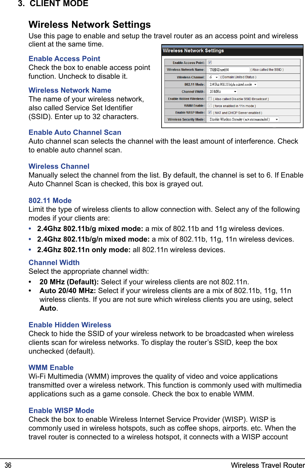 Wireless Travel Router36 Wireless Travel Router363.  CLIENT MODEclient at the same time.Enable Access PointCheck the box to enable access point function. Uncheck to disable it.Wireless Network NameThe name of your wireless network, also called Service Set Identier (SSID). Enter up to 32 characters.Enable Auto Channel ScanAuto channel scan selects the channel with the least amount of interference. Check to enable auto channel scan. Wireless ChannelManually select the channel from the list. By default, the channel is set to 6. If Enable Auto Channel Scan is checked, this box is grayed out.802.11 ModeLimit the type of wireless clients to allow connection with. Select any of the following modes if your clients are: 2.4Ghz 802.11b/g mixed mode: a mix of 802.11b and 11g wireless devices.2.4Ghz 802.11b/g/n mixed mode: a mix of 802.11b, 11g, 11n wireless devices.2.4Ghz 802.11n only mode: all 802.11n wireless devices.Channel WidthSelect the appropriate channel width:20 MHz (Default): Select if your wireless clients are not 802.11n.Auto 20/40 MHz: Select if your wireless clients are a mix of 802.11b, 11g, 11n wireless clients. If you are not sure which wireless clients you are using, select Auto.Enable Hidden WirelessCheck to hide the SSID of your wireless network to be broadcasted when wireless clients scan for wireless networks. To display the router’s SSID, keep the box unchecked (default).WMM EnableWi-Fi Multimedia (WMM) improves the quality of video and voice applications transmitted over a wireless network. This function is commonly used with multimedia applications such as a game console. Check the box to enable WMM.Enable WISP ModeCheck the box to enable Wireless Internet Service Provider (WISP). WISP is commonly used in wireless hotspots, such as coffee shops, airports. etc. When the travel router is connected to a wireless hotspot, it connects with a WISP account •••••Wireless Network SettingsUse this page to enable and setup the travel router as an access point and wireless 