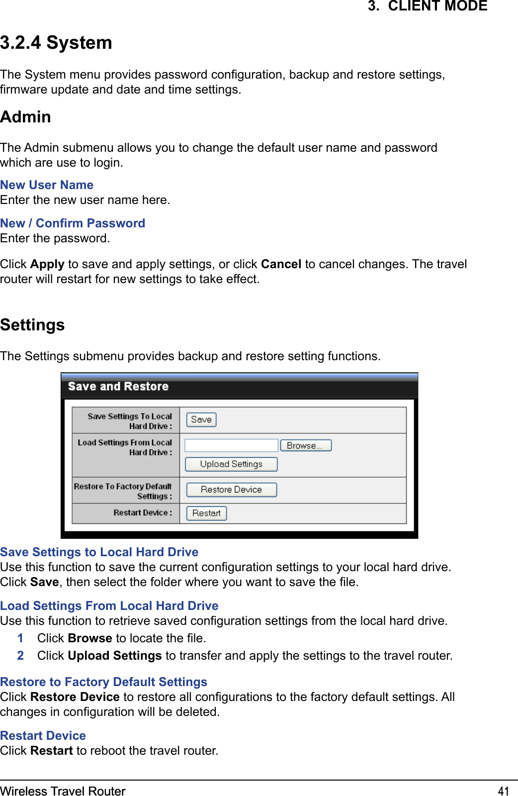 Wireless Travel Router 41Wireless Travel Router 413.  CLIENT MODE3.2.4 SystemThe System menu provides password conguration, backup and restore settings, rmware update and date and time settings.AdminThe Admin submenu allows you to change the default user name and password which are use to login.New User NameEnter the new user name here.New / Conrm PasswordEnter the password.Click Apply to save and apply settings, or click Cancel to cancel changes. The travel router will restart for new settings to take effect.SettingsThe Settings submenu provides backup and restore setting functions.Save Settings to Local Hard DriveUse this function to save the current conguration settings to your local hard drive. Click Save, then select the folder where you want to save the le.Load Settings From Local Hard DriveUse this function to retrieve saved conguration settings from the local hard drive.     1    Click Browse to locate the le.      2   Click Upload Settings to transfer and apply the settings to the travel router.Restore to Factory Default SettingsClick Restore Device to restore all congurations to the factory default settings. All changes in conguration will be deleted.Restart DeviceClick Restart to reboot the travel router.