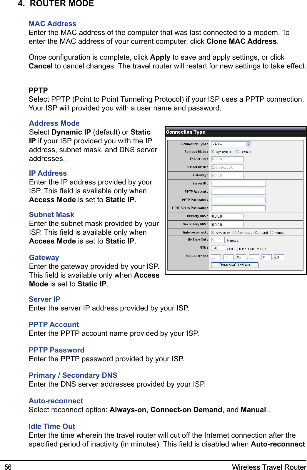 Wireless Travel Router56 Wireless Travel Router564.  ROUTER MODEMAC AddressEnter the MAC address of the computer that was last connected to a modem. To enter the MAC address of your current computer, click Clone MAC Address.Once conguration is complete, click Apply to save and apply settings, or click Cancel to cancel changes. The travel router will restart for new settings to take effect.PPTPSelect PPTP (Point to Point Tunneling Protocol) if your ISP uses a PPTP connection. Your ISP will provided you with a user name and password. Address ModeSelect Dynamic IP (default) or Static IP if your ISP provided you with the IP address, subnet mask, and DNS server addresses.IP AddressEnter the IP address provided by your ISP. This eld is available only when Access Mode is set to Static IP.Subnet MaskEnter the subnet mask provided by your ISP. This eld is available only when Access Mode is set to Static IP.Gateway Enter the gateway provided by your ISP. This eld is available only when Access Mode is set to Static IP.Server IPEnter the server IP address provided by your ISP.PPTP AccountEnter the PPTP account name provided by your ISP.PPTP PasswordEnter the PPTP password provided by your ISP.Primary / Secondary DNSEnter the DNS server addresses provided by your ISP.Auto-reconnectSelect reconnect option: Always-on, Connect-on Demand, and Manual .Idle Time OutEnter the time wherein the travel router will cut off the Internet connection after the specied period of inactivity (in minutes). This eld is disabled when Auto-reconnect 