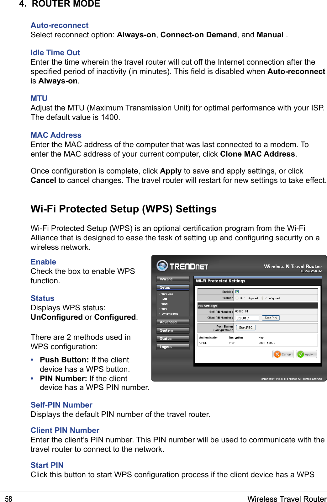 Wireless Travel Router58 Wireless Travel Router584.  ROUTER MODEAuto-reconnectSelect reconnect option: Always-on, Connect-on Demand, and Manual .Idle Time OutEnter the time wherein the travel router will cut off the Internet connection after the specied period of inactivity (in minutes). This eld is disabled when Auto-reconnect  is Always-on.MTUAdjust the MTU (Maximum Transmission Unit) for optimal performance with your ISP. The default value is 1400.MAC AddressEnter the MAC address of the computer that was last connected to a modem. To enter the MAC address of your current computer, click Clone MAC Address.Once conguration is complete, click Apply to save and apply settings, or click Cancel to cancel changes. The travel router will restart for new settings to take effect.EnableCheck the box to enable WPS function.StatusDisplays WPS status: UnCongured or Congured.Wi-Fi Protected Setup (WPS) SettingsWi-Fi Protected Setup (WPS) is an optional certication program from the Wi-Fi Alliance that is designed to ease the task of setting up and conguring security on a wireless network. device has a WPS PIN number.Self-PIN NumberDisplays the default PIN number of the travel router.Client PIN NumberEnter the client’s PIN number. This PIN number will be used to communicate with the travel router to connect to the network.Start PINClick this button to start WPS conguration process if the client device has a WPS There are 2 methods used in WPS conguration:Push Button: If the client device has a WPS button.PIN Number: If the client ••