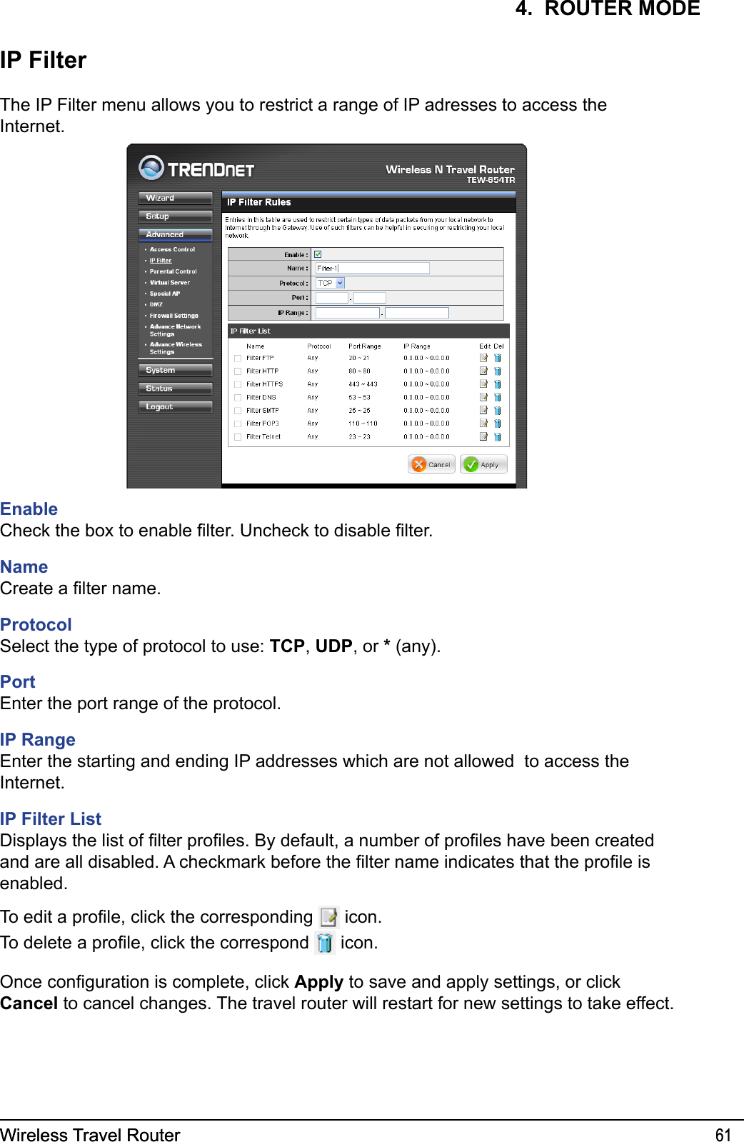 Wireless Travel Router 61Wireless Travel Router 614.  ROUTER MODEIP FilterThe IP Filter menu allows you to restrict a range of IP adresses to access the Internet.EnableCheck the box to enable lter. Uncheck to disable lter. NameCreate a lter name.ProtocolSelect the type of protocol to use: TCP, UDP, or * (any).PortEnter the port range of the protocol.IP RangeEnter the starting and ending IP addresses which are not allowed  to access the Internet.IP Filter ListDisplays the list of lter proles. By default, a number of proles have been created and are all disabled. A checkmark before the lter name indicates that the prole is enabled. To edit a prole, click the corresponding   icon.To delete a prole, click the correspond   icon.Once conguration is complete, click Apply to save and apply settings, or click Cancel to cancel changes. The travel router will restart for new settings to take effect.