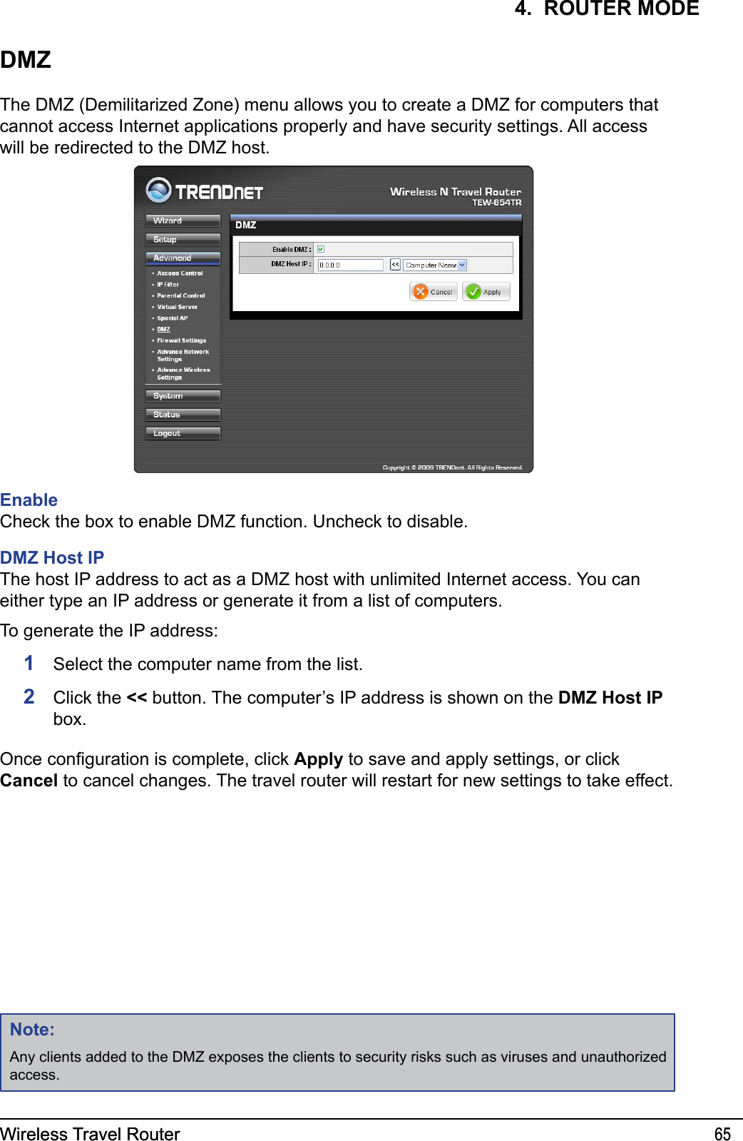 Wireless Travel Router 65Wireless Travel Router 654.  ROUTER MODEDMZThe DMZ (Demilitarized Zone) menu allows you to create a DMZ for computers that cannot access Internet applications properly and have security settings. All access will be redirected to the DMZ host.EnableCheck the box to enable DMZ function. Uncheck to disable.  DMZ Host IPThe host IP address to act as a DMZ host with unlimited Internet access. You can either type an IP address or generate it from a list of computers.To generate the IP address:1  Select the computer name from the list.2  Click the &lt;&lt; button. The computer’s IP address is shown on the DMZ Host IP box.Once conguration is complete, click Apply to save and apply settings, or click Cancel to cancel changes. The travel router will restart for new settings to take effect.Note:Any clients added to the DMZ exposes the clients to security risks such as viruses and unauthorized access.