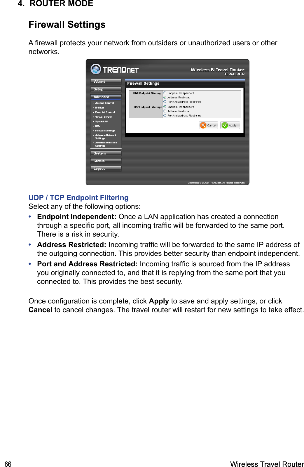 Wireless Travel Router66 Wireless Travel Router664.  ROUTER MODEFirewall SettingsA rewall protects your network from outsiders or unauthorized users or other networks.UDP / TCP Endpoint FilteringSelect any of the following options:  Endpoint Independent: Once a LAN application has created a connection through a specic port, all incoming trafc will be forwarded to the same port. There is a risk in security.Address Restricted: Incoming trafc will be forwarded to the same IP address of the outgoing connection. This provides better security than endpoint independent.Port and Address Restricted: Incoming trafc is sourced from the IP address you originally connected to, and that it is replying from the same port that you connected to. This provides the best security.•••Once conguration is complete, click Apply to save and apply settings, or click Cancel to cancel changes. The travel router will restart for new settings to take effect.