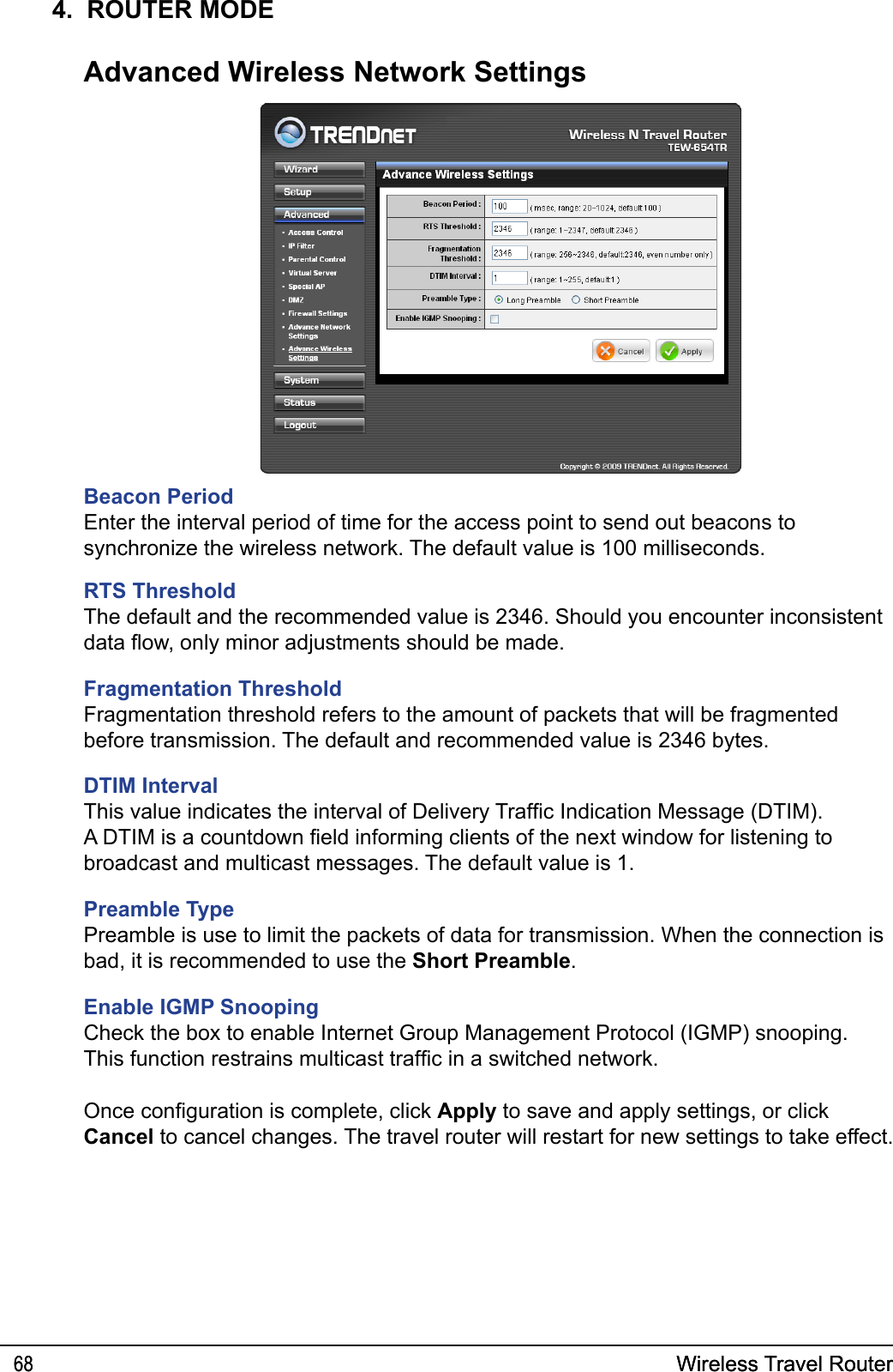 Wireless Travel Router68 Wireless Travel Router684.  ROUTER MODEAdvanced Wireless Network SettingsOnce conguration is complete, click Apply to save and apply settings, or click Cancel to cancel changes. The travel router will restart for new settings to take effect.Beacon PeriodEnter the interval period of time for the access point to send out beacons to synchronize the wireless network. The default value is 100 milliseconds. RTS ThresholdThe default and the recommended value is 2346. Should you encounter inconsistent data ow, only minor adjustments should be made.Fragmentation ThresholdFragmentation threshold refers to the amount of packets that will be fragmented before transmission. The default and recommended value is 2346 bytes.DTIM IntervalThis value indicates the interval of Delivery Trafc Indication Message (DTIM). A DTIM is a countdown eld informing clients of the next window for listening to broadcast and multicast messages. The default value is 1.Preamble TypePreamble is use to limit the packets of data for transmission. When the connection is bad, it is recommended to use the Short Preamble.Enable IGMP SnoopingCheck the box to enable Internet Group Management Protocol (IGMP) snooping. This function restrains multicast trafc in a switched network.