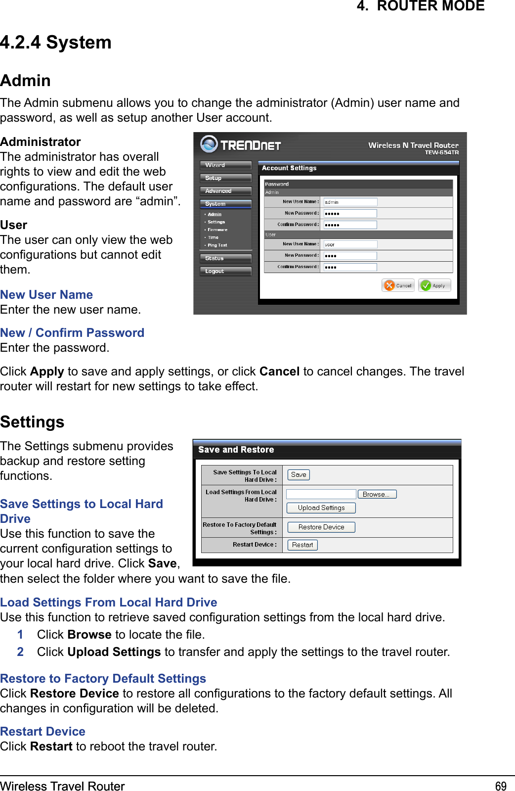 Wireless Travel Router 69Wireless Travel Router 694.  ROUTER MODE4.2.4 SystemAdminThe Admin submenu allows you to change the administrator (Admin) user name and password, as well as setup another User account.AdministratorThe administrator has overall rights to view and edit the web congurations. The default user name and password are “admin”.UserThe user can only view the web congurations but cannot edit them.New User NameEnter the new user name. New / Conrm PasswordEnter the password.Click Apply to save and apply settings, or click Cancel to cancel changes. The travel router will restart for new settings to take effect.SettingsThe Settings submenu provides backup and restore setting functions.Save Settings to Local Hard DriveUse this function to save the current conguration settings to your local hard drive. Click Save, then select the folder where you want to save the le.Load Settings From Local Hard DriveUse this function to retrieve saved conguration settings from the local hard drive.     1    Click Browse to locate the le.      2   Click Upload Settings to transfer and apply the settings to the travel router.Restore to Factory Default SettingsClick Restore Device to restore all congurations to the factory default settings. All changes in conguration will be deleted.Restart DeviceClick Restart to reboot the travel router.