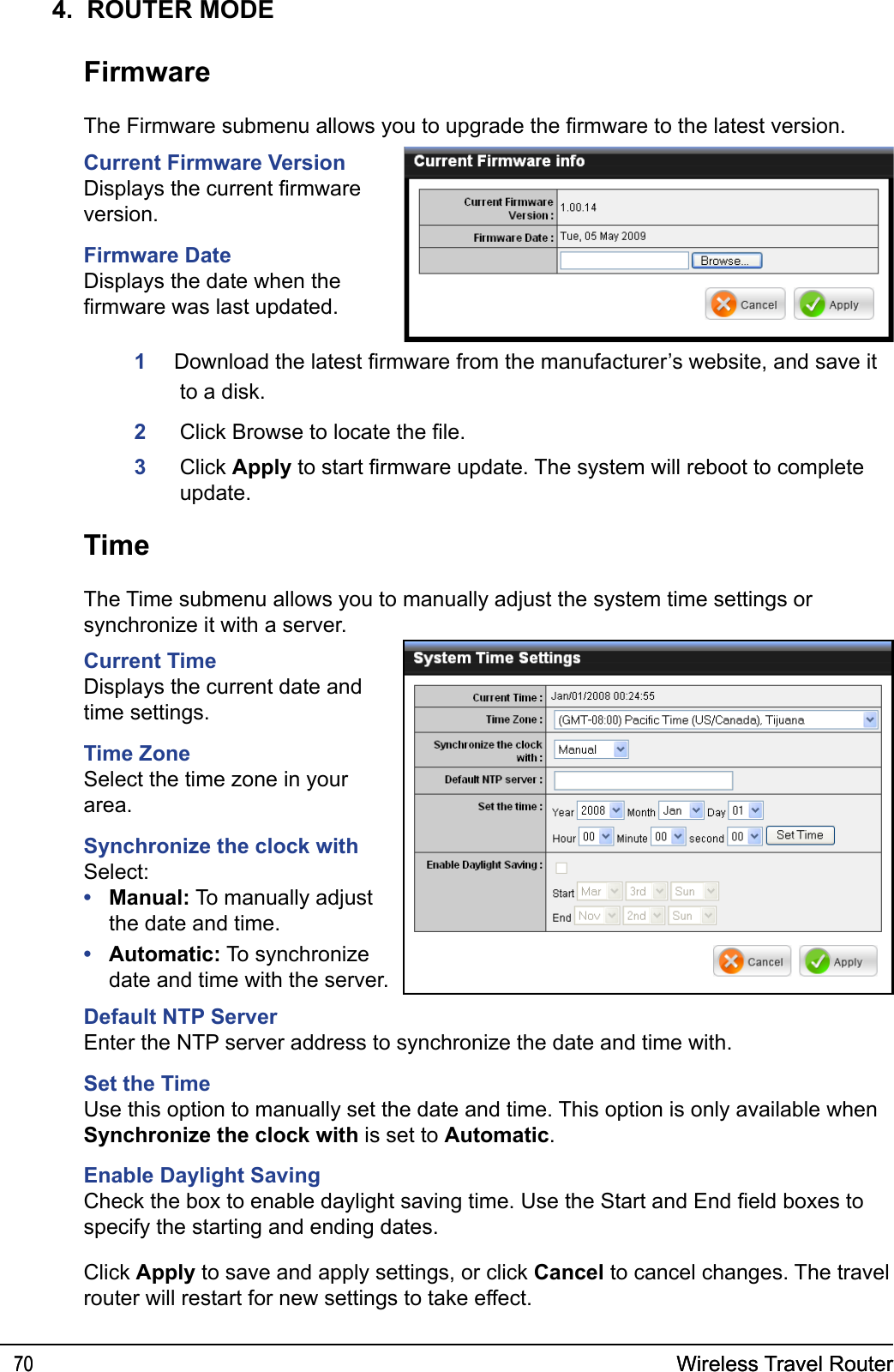 Wireless Travel Router70 Wireless Travel Router704.  ROUTER MODEFirmwareThe Firmware submenu allows you to upgrade the rmware to the latest version.Current Firmware VersionDisplays the current rmware version.Firmware DateDisplays the date when the rmware was last updated. 1    Download the latest rmware from the manufacturer’s website, and save it to a disk. 2  Click Browse to locate the le.  3  Click Apply to start rmware update. The system will reboot to complete update.TimeThe Time submenu allows you to manually adjust the system time settings or synchronize it with a server.Current TimeDisplays the current date and time settings.Time ZoneSelect the time zone in your area.Synchronize the clock withSelect: Manual: To manually adjust the date and time.Automatic: To synchronize date and time with the server.••Default NTP ServerEnter the NTP server address to synchronize the date and time with.Set the TimeUse this option to manually set the date and time. This option is only available when Synchronize the clock with is set to Automatic.Enable Daylight SavingCheck the box to enable daylight saving time. Use the Start and End eld boxes to specify the starting and ending dates.Click Apply to save and apply settings, or click Cancel to cancel changes. The travel router will restart for new settings to take effect.