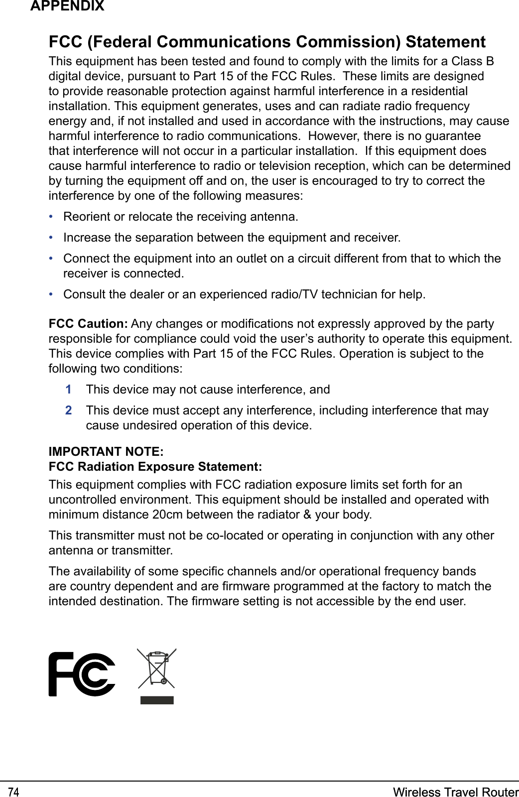 Wireless Travel Router74 Wireless Travel Router74APPENDIXFCC (Federal Communications Commission) StatementThis equipment has been tested and found to comply with the limits for a Class B digital device, pursuant to Part 15 of the FCC Rules.  These limits are designed to provide reasonable protection against harmful interference in a residential installation. This equipment generates, uses and can radiate radio frequency energy and, if not installed and used in accordance with the instructions, may cause harmful interference to radio communications.  However, there is no guarantee that interference will not occur in a particular installation.  If this equipment does cause harmful interference to radio or television reception, which can be determined by turning the equipment off and on, the user is encouraged to try to correct the interference by one of the following measures:Reorient or relocate the receiving antenna.Increase the separation between the equipment and receiver.Connect the equipment into an outlet on a circuit different from that to which the receiver is connected.Consult the dealer or an experienced radio/TV technician for help.FCC Caution: Any changes or modications not expressly approved by the party responsible for compliance could void the user’s authority to operate this equipment.This device complies with Part 15 of the FCC Rules. Operation is subject to the following two conditions:1  This device may not cause interference, and2   This device must accept any interference, including interference that may cause undesired operation of this device.IMPORTANT NOTE:FCC Radiation Exposure Statement:This equipment complies with FCC radiation exposure limits set forth for an uncontrolled environment. This equipment should be installed and operated with minimum distance 20cm between the radiator &amp; your body.This transmitter must not be co-located or operating in conjunction with any other antenna or transmitter.The availability of some specic channels and/or operational frequency bands are country dependent and are rmware programmed at the factory to match the intended destination. The rmware setting is not accessible by the end user.••••