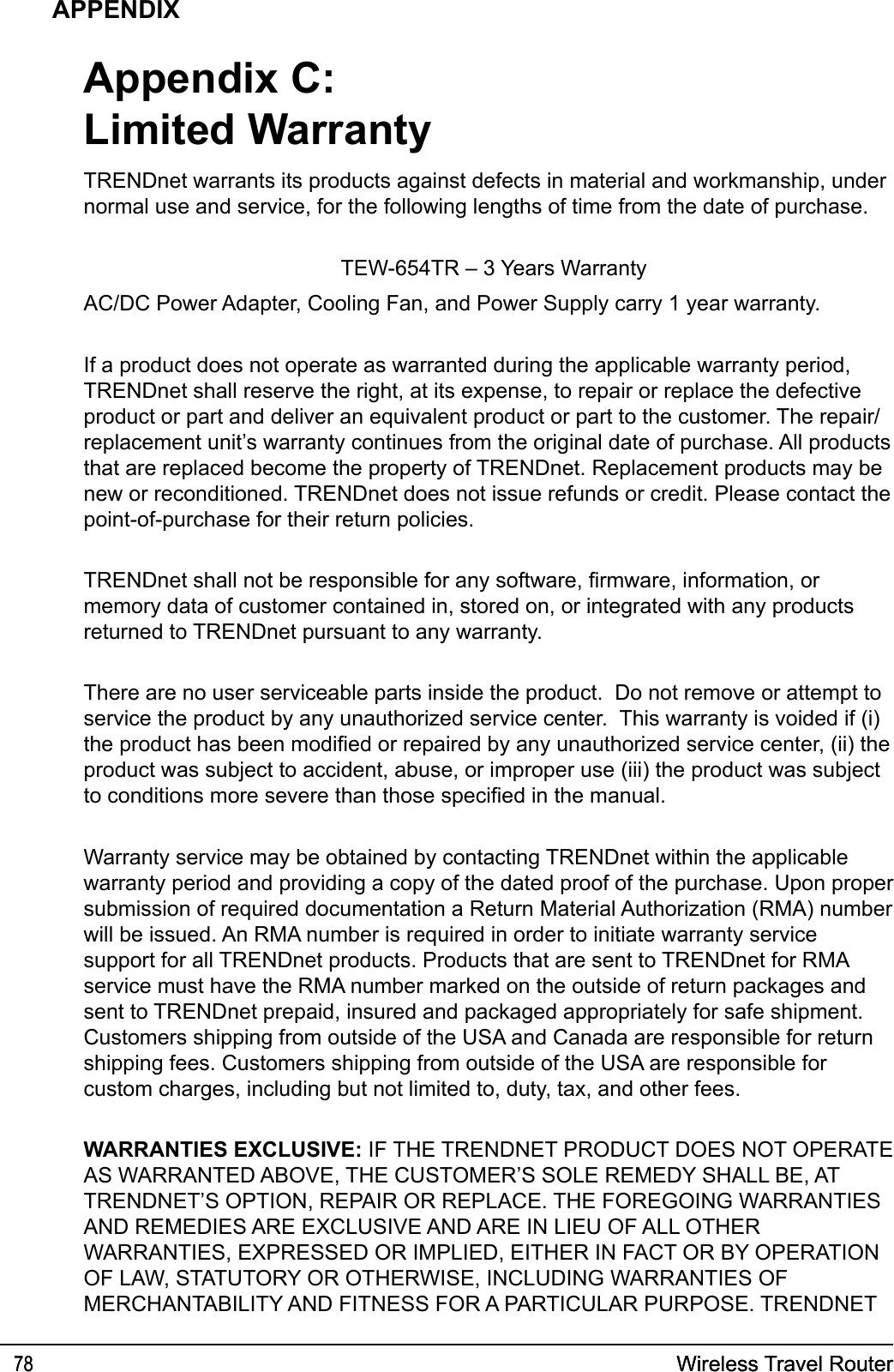 Wireless Travel Router78 Wireless Travel Router78APPENDIXTRENDnet warrants its products against defects in material and workmanship, under normal use and service, for the following lengths of time from the date of purchase.            TEW-654TR – 3 Years WarrantyAC/DC Power Adapter, Cooling Fan, and Power Supply carry 1 year warranty.If a product does not operate as warranted during the applicable warranty period, TRENDnet shall reserve the right, at its expense, to repair or replace the defective product or part and deliver an equivalent product or part to the customer. The repair/replacement unit’s warranty continues from the original date of purchase. All products that are replaced become the property of TRENDnet. Replacement products may be new or reconditioned. TRENDnet does not issue refunds or credit. Please contact the point-of-purchase for their return policies.TRENDnet shall not be responsible for any software, rmware, information, or memory data of customer contained in, stored on, or integrated with any products returned to TRENDnet pursuant to any warranty.There are no user serviceable parts inside the product.  Do not remove or attempt to service the product by any unauthorized service center.  This warranty is voided if (i) the product has been modied or repaired by any unauthorized service center, (ii) the product was subject to accident, abuse, or improper use (iii) the product was subject to conditions more severe than those specied in the manual.Warranty service may be obtained by contacting TRENDnet within the applicable warranty period and providing a copy of the dated proof of the purchase. Upon proper submission of required documentation a Return Material Authorization (RMA) number will be issued. An RMA number is required in order to initiate warranty service support for all TRENDnet products. Products that are sent to TRENDnet for RMA service must have the RMA number marked on the outside of return packages and sent to TRENDnet prepaid, insured and packaged appropriately for safe shipment. Customers shipping from outside of the USA and Canada are responsible for return shipping fees. Customers shipping from outside of the USA are responsible for custom charges, including but not limited to, duty, tax, and other fees.WARRANTIES EXCLUSIVE: IF THE TRENDNET PRODUCT DOES NOT OPERATE AS WARRANTED ABOVE, THE CUSTOMER’S SOLE REMEDY SHALL BE, AT TRENDNET’S OPTION, REPAIR OR REPLACE. THE FOREGOING WARRANTIES AND REMEDIES ARE EXCLUSIVE AND ARE IN LIEU OF ALL OTHER WARRANTIES, EXPRESSED OR IMPLIED, EITHER IN FACT OR BY OPERATION OF LAW, STATUTORY OR OTHERWISE, INCLUDING WARRANTIES OF MERCHANTABILITY AND FITNESS FOR A PARTICULAR PURPOSE. TRENDNET Appendix C:Limited Warranty