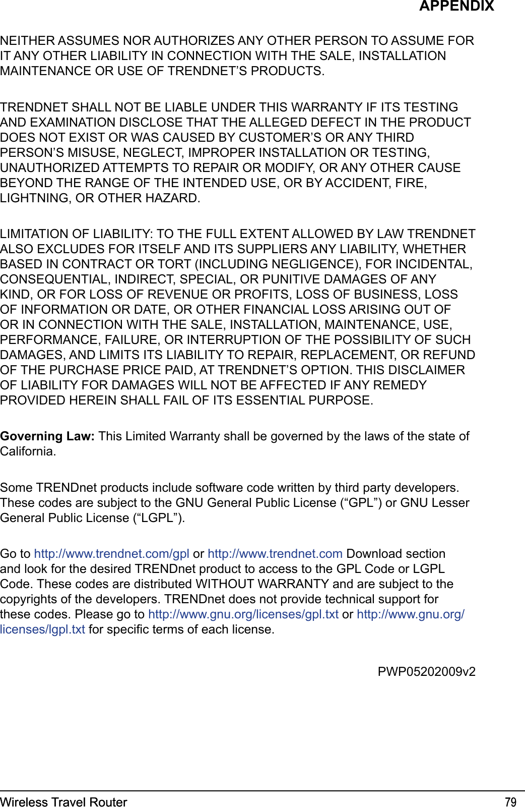 Wireless Travel Router 79Wireless Travel Router 79APPENDIXNEITHER ASSUMES NOR AUTHORIZES ANY OTHER PERSON TO ASSUME FOR IT ANY OTHER LIABILITY IN CONNECTION WITH THE SALE, INSTALLATION MAINTENANCE OR USE OF TRENDNET’S PRODUCTS.TRENDNET SHALL NOT BE LIABLE UNDER THIS WARRANTY IF ITS TESTING AND EXAMINATION DISCLOSE THAT THE ALLEGED DEFECT IN THE PRODUCT DOES NOT EXIST OR WAS CAUSED BY CUSTOMER’S OR ANY THIRD PERSON’S MISUSE, NEGLECT, IMPROPER INSTALLATION OR TESTING, UNAUTHORIZED ATTEMPTS TO REPAIR OR MODIFY, OR ANY OTHER CAUSE BEYOND THE RANGE OF THE INTENDED USE, OR BY ACCIDENT, FIRE, LIGHTNING, OR OTHER HAZARD.LIMITATION OF LIABILITY: TO THE FULL EXTENT ALLOWED BY LAW TRENDNET ALSO EXCLUDES FOR ITSELF AND ITS SUPPLIERS ANY LIABILITY, WHETHER BASED IN CONTRACT OR TORT (INCLUDING NEGLIGENCE), FOR INCIDENTAL, CONSEQUENTIAL, INDIRECT, SPECIAL, OR PUNITIVE DAMAGES OF ANY KIND, OR FOR LOSS OF REVENUE OR PROFITS, LOSS OF BUSINESS, LOSS OF INFORMATION OR DATE, OR OTHER FINANCIAL LOSS ARISING OUT OF OR IN CONNECTION WITH THE SALE, INSTALLATION, MAINTENANCE, USE, PERFORMANCE, FAILURE, OR INTERRUPTION OF THE POSSIBILITY OF SUCH DAMAGES, AND LIMITS ITS LIABILITY TO REPAIR, REPLACEMENT, OR REFUND OF THE PURCHASE PRICE PAID, AT TRENDNET’S OPTION. THIS DISCLAIMER OF LIABILITY FOR DAMAGES WILL NOT BE AFFECTED IF ANY REMEDY PROVIDED HEREIN SHALL FAIL OF ITS ESSENTIAL PURPOSE.Governing Law: This Limited Warranty shall be governed by the laws of the state of California.Some TRENDnet products include software code written by third party developers. These codes are subject to the GNU General Public License (“GPL”) or GNU Lesser General Public License (“LGPL”). Go to http://www.trendnet.com/gpl or http://www.trendnet.com Download section and look for the desired TRENDnet product to access to the GPL Code or LGPL Code. These codes are distributed WITHOUT WARRANTY and are subject to the copyrights of the developers. TRENDnet does not provide technical support for these codes. Please go to http://www.gnu.org/licenses/gpl.txt or http://www.gnu.org/licenses/lgpl.txt for specic terms of each license.PWP05202009v2