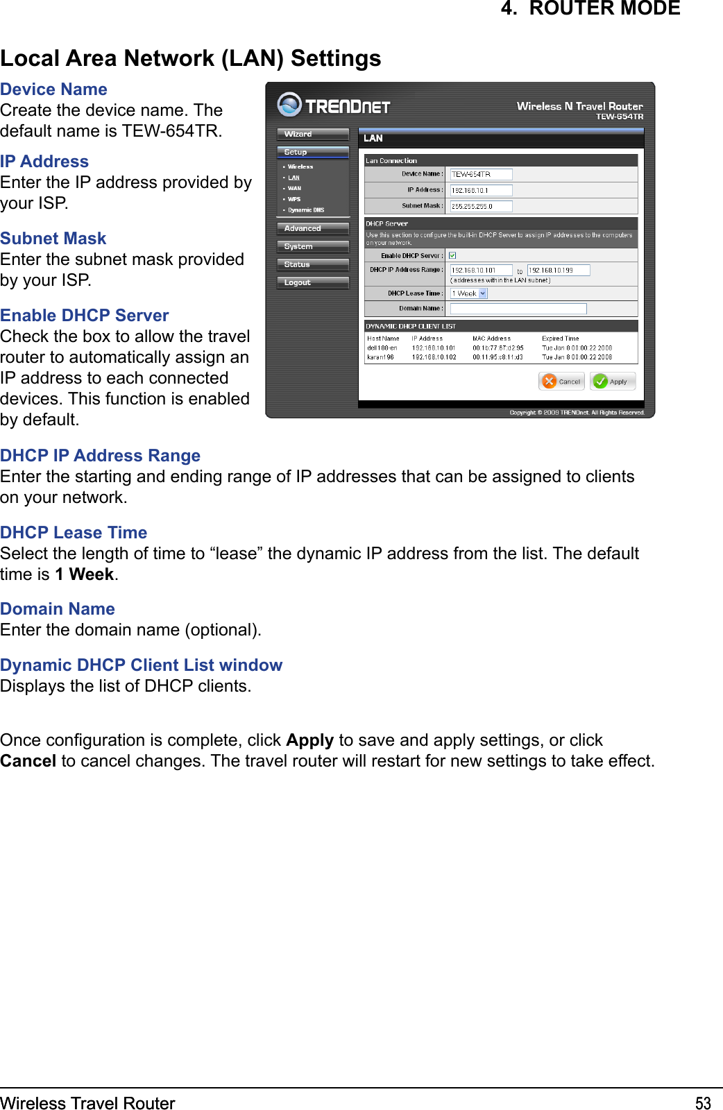 Wireless Travel Router 53Wireless Travel Router 534.  ROUTER MODEDevice NameCreate the device name. The default name is TEW-654TR.IP AddressEnter the IP address provided by your ISP.Subnet MaskEnter the subnet mask provided by your ISP.Enable DHCP ServerCheck the box to allow the travel router to automatically assign an IP address to each connected devices. This function is enabled by default.DHCP IP Address RangeEnter the starting and ending range of IP addresses that can be assigned to clients on your network.DHCP Lease TimeSelect the length of time to “lease” the dynamic IP address from the list. The default time is 1 Week.Domain NameEnter the domain name (optional).Dynamic DHCP Client List windowDisplays the list of DHCP clients.Local Area Network (LAN) SettingsOnce conguration is complete, click Apply to save and apply settings, or click Cancel to cancel changes. The travel router will restart for new settings to take effect.