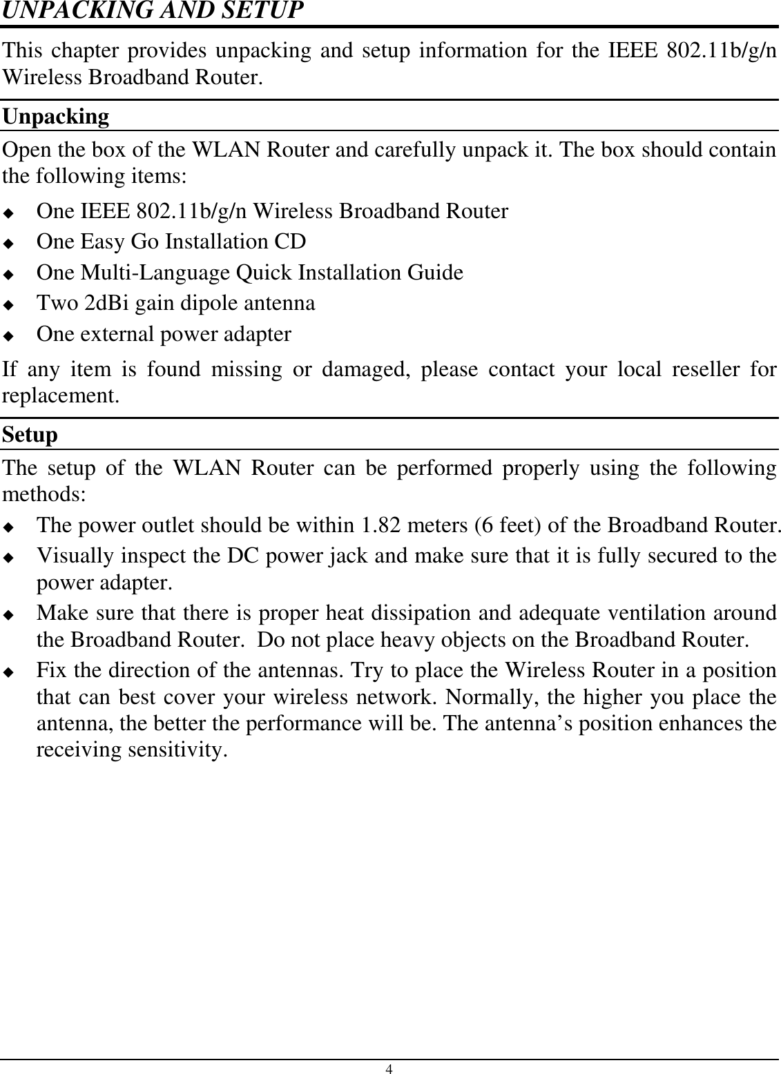 4 UNPACKING AND SETUP This chapter provides unpacking and setup information for the IEEE 802.11b/g/n Wireless Broadband Router. Unpacking Open the box of the WLAN Router and carefully unpack it. The box should contain the following items:  One IEEE 802.11b/g/n Wireless Broadband Router  One Easy Go Installation CD  One Multi-Language Quick Installation Guide  Two 2dBi gain dipole antenna  One external power adapter If  any  item  is  found  missing  or  damaged,  please  contact  your  local  reseller  for replacement. Setup The  setup  of  the  WLAN  Router  can  be  performed  properly  using  the  following methods:  The power outlet should be within 1.82 meters (6 feet) of the Broadband Router.  Visually inspect the DC power jack and make sure that it is fully secured to the power adapter.  Make sure that there is proper heat dissipation and adequate ventilation around the Broadband Router.  Do not place heavy objects on the Broadband Router.  Fix the direction of the antennas. Try to place the Wireless Router in a position that can best cover your wireless network. Normally, the higher you place the antenna, the better the performance will be. The antenna’s position enhances the receiving sensitivity. 