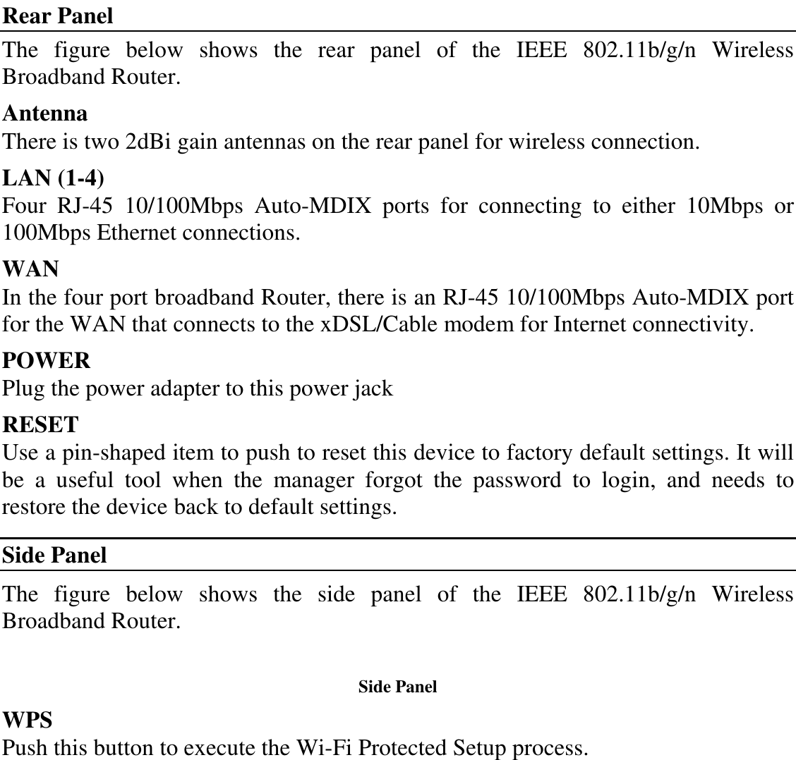 Rear Panel The  figure  below  shows  the  rear  panel  of  the  IEEE  802.11b/g/n  Wireless Broadband Router. Antenna There is two 2dBi gain antennas on the rear panel for wireless connection. LAN (1-4) Four  RJ-45  10/100Mbps  Auto-MDIX  ports  for  connecting  to  either  10Mbps  or 100Mbps Ethernet connections. WAN In the four port broadband Router, there is an RJ-45 10/100Mbps Auto-MDIX port for the WAN that connects to the xDSL/Cable modem for Internet connectivity. POWER Plug the power adapter to this power jack RESET Use a pin-shaped item to push to reset this device to factory default settings. It will be  a  useful  tool  when  the  manager  forgot  the  password  to  login,  and  needs  to restore the device back to default settings. Side Panel The  figure  below  shows  the  side  panel  of  the  IEEE  802.11b/g/n  Wireless Broadband Router.  Side Panel WPS Push this button to execute the Wi-Fi Protected Setup process. 