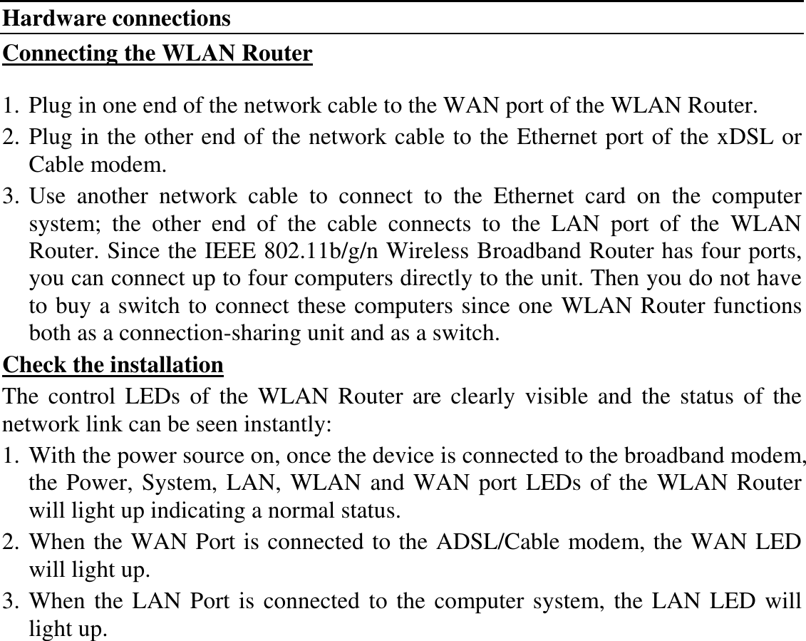 Hardware connections Connecting the WLAN Router  1. Plug in one end of the network cable to the WAN port of the WLAN Router. 2. Plug in the other end of the network cable to the Ethernet port of the xDSL or Cable modem. 3. Use  another  network  cable  to  connect  to  the  Ethernet  card  on  the  computer system;  the  other  end  of  the  cable  connects  to  the  LAN  port  of  the  WLAN Router. Since the IEEE 802.11b/g/n Wireless Broadband Router has four ports, you can connect up to four computers directly to the unit. Then you do not have to buy a switch to connect these computers since one WLAN Router functions both as a connection-sharing unit and as a switch. Check the installation The  control  LEDs  of  the  WLAN  Router  are  clearly  visible and the  status  of  the network link can be seen instantly: 1. With the power source on, once the device is connected to the broadband modem, the Power, System, LAN, WLAN and WAN port LEDs of the WLAN Router will light up indicating a normal status. 2. When the WAN Port is connected to the ADSL/Cable modem, the WAN LED will light up. 3. When the LAN Port is connected to the computer system, the LAN LED will light up.  