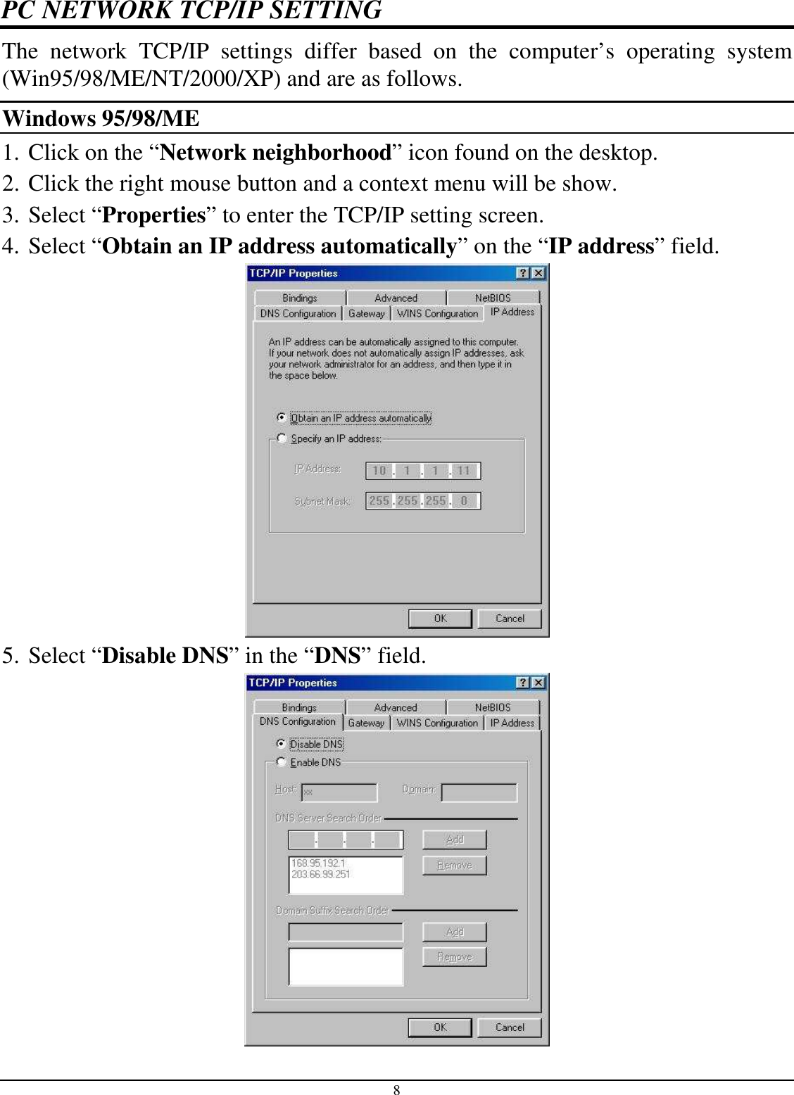 8 PC NETWORK TCP/IP SETTING The  network  TCP/IP  settings  differ  based  on  the  computer’s  operating  system (Win95/98/ME/NT/2000/XP) and are as follows. Windows 95/98/ME 1. Click on the “Network neighborhood” icon found on the desktop.  2. Click the right mouse button and a context menu will be show.  3. Select “Properties” to enter the TCP/IP setting screen.  4. Select “Obtain an IP address automatically” on the “IP address” field.  5. Select “Disable DNS” in the “DNS” field.  