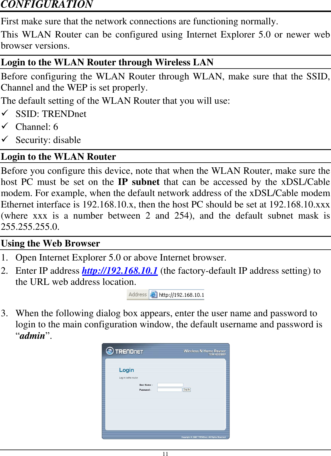 11 CONFIGURATION First make sure that the network connections are functioning normally.  This WLAN Router can be configured using Internet Explorer 5.0 or newer web browser versions. Login to the WLAN Router through Wireless LAN Before configuring the WLAN Router through WLAN, make sure that the SSID, Channel and the WEP is set properly. The default setting of the WLAN Router that you will use:  SSID: TRENDnet  Channel: 6  Security: disable Login to the WLAN Router Before you configure this device, note that when the WLAN Router, make sure the host  PC  must  be  set  on  the  IP  subnet  that  can  be  accessed  by  the  xDSL/Cable modem. For example, when the default network address of the xDSL/Cable modem Ethernet interface is 192.168.10.x, then the host PC should be set at 192.168.10.xxx (where  xxx  is  a  number  between  2  and  254),  and  the  default  subnet  mask  is 255.255.255.0. Using the Web Browser 1. Open Internet Explorer 5.0 or above Internet browser. 2. Enter IP address http://192.168.10.1 (the factory-default IP address setting) to the URL web address location.  3. When the following dialog box appears, enter the user name and password to login to the main configuration window, the default username and password is “admin”.  