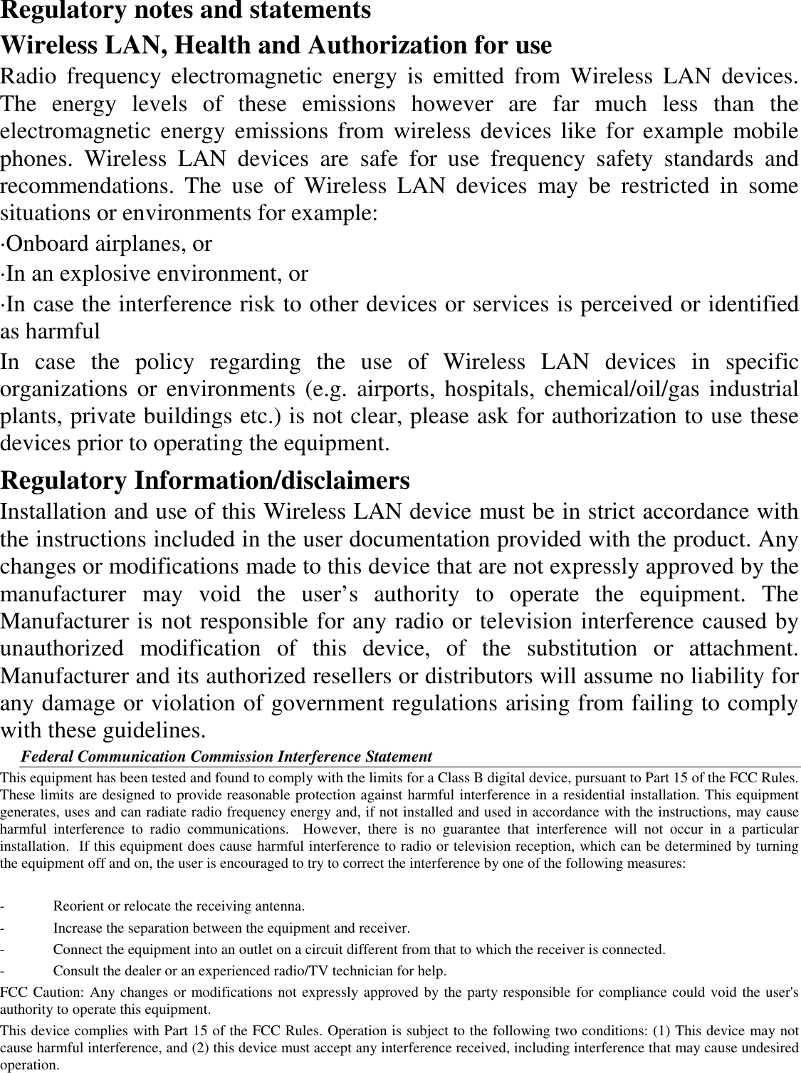 Regulatory notes and statements Wireless LAN, Health and Authorization for use Radio  frequency  electromagnetic  energy  is  emitted  from  Wireless  LAN  devices. The  energy  levels  of  these  emissions  however  are  far  much  less  than  the electromagnetic  energy  emissions  from wireless devices like for example  mobile phones.  Wireless  LAN  devices  are  safe  for  use  frequency  safety  standards  and recommendations.  The  use  of  Wireless  LAN  devices  may  be  restricted  in  some situations or environments for example: ·Onboard airplanes, or ·In an explosive environment, or ·In case the interference risk to other devices or services is perceived or identified as harmful In  case  the  policy  regarding  the  use  of  Wireless  LAN  devices  in  specific organizations  or environments  (e.g.  airports,  hospitals, chemical/oil/gas  industrial plants, private buildings etc.) is not clear, please ask for authorization to use these devices prior to operating the equipment. Regulatory Information/disclaimers Installation and use of this Wireless LAN device must be in strict accordance with the instructions included in the user documentation provided with the product. Any changes or modifications made to this device that are not expressly approved by the manufacturer  may  void  the  user’s  authority  to  operate  the  equipment.  The Manufacturer is not responsible for any radio or television interference caused by unauthorized  modification  of  this  device,  of  the  substitution  or  attachment. Manufacturer and its authorized resellers or distributors will assume no liability for any damage or violation of government regulations arising from failing to comply with these guidelines. Federal Communication Commission Interference Statement This equipment has been tested and found to comply with the limits for a Class B digital device, pursuant to Part 15 of the FCC Rules.  These limits are designed to provide reasonable protection against harmful interference in a residential installation. This equipment generates, uses and can radiate radio frequency energy and, if not installed and used in accordance with the instructions, may cause harmful  interference  to  radio  communications.    However,  there  is  no  guarantee  that  interference  will  not  occur  in  a  particular installation.  If this equipment does cause harmful interference to radio or television reception, which can be determined by turning the equipment off and on, the user is encouraged to try to correct the interference by one of the following measures:  -  Reorient or relocate the receiving antenna. -  Increase the separation between the equipment and receiver. -  Connect the equipment into an outlet on a circuit different from that to which the receiver is connected. -  Consult the dealer or an experienced radio/TV technician for help. FCC Caution: Any changes or modifications not expressly approved by the party responsible for compliance could void the user&apos;s authority to operate this equipment. This device complies with Part 15 of the FCC Rules. Operation is subject to the following two conditions: (1) This device may not cause harmful interference, and (2) this device must accept any interference received, including interference that may cause undesired operation. 