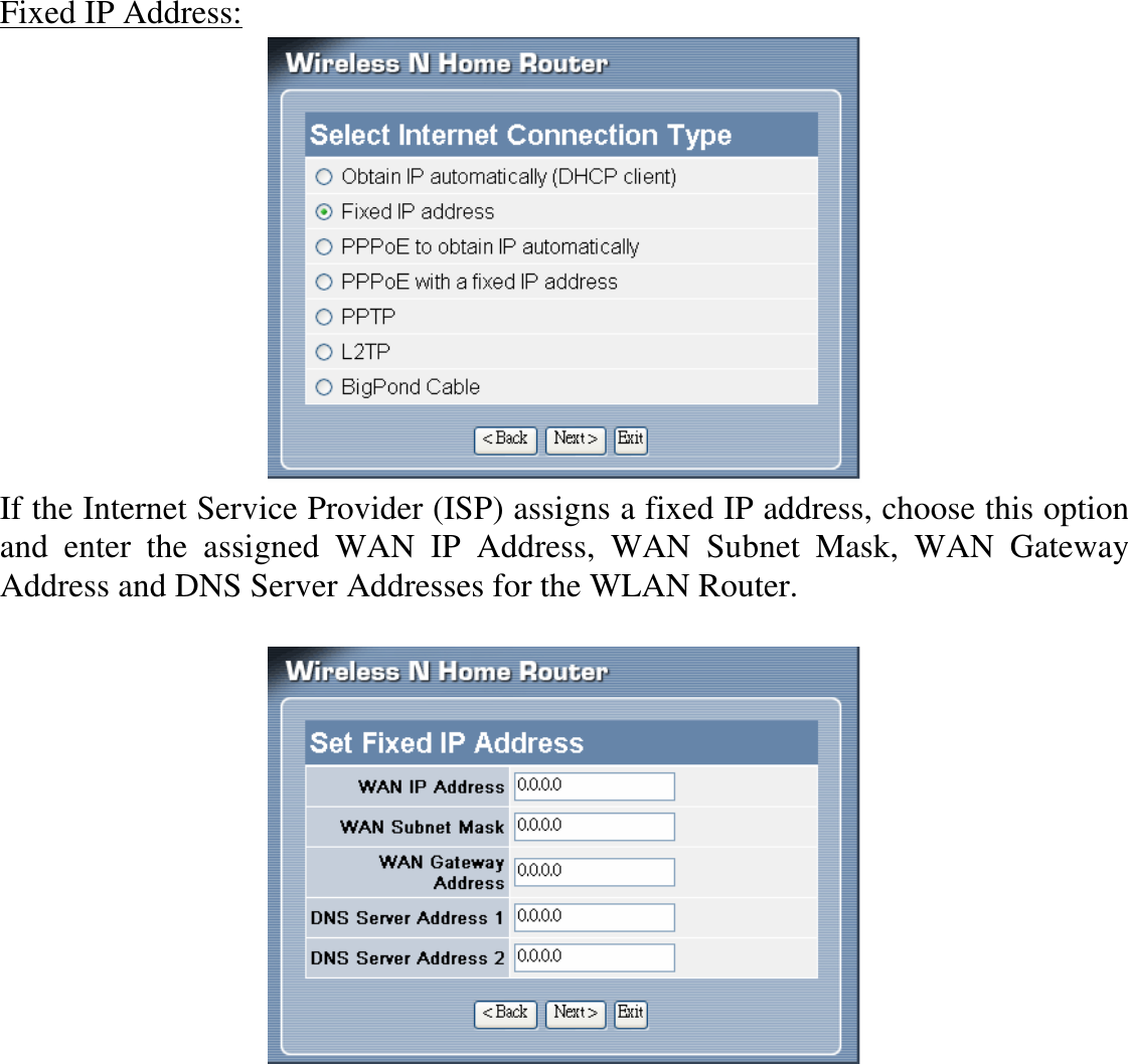 Fixed IP Address:  If the Internet Service Provider (ISP) assigns a fixed IP address, choose this option and  enter  the  assigned  WAN  IP  Address,  WAN  Subnet  Mask,  WAN  Gateway Address and DNS Server Addresses for the WLAN Router.    