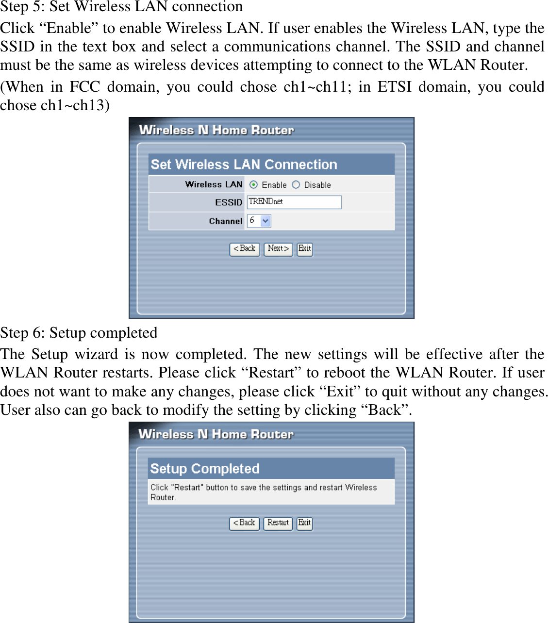 Step 5: Set Wireless LAN connection Click “Enable” to enable Wireless LAN. If user enables the Wireless LAN, type the SSID in the text box and select a communications channel. The SSID and channel must be the same as wireless devices attempting to connect to the WLAN Router. (When  in  FCC  domain,  you  could  chose  ch1~ch11;  in  ETSI  domain,  you  could chose ch1~ch13)  Step 6: Setup completed The Setup wizard is now completed. The new settings will be effective after the WLAN Router restarts. Please click “Restart” to reboot the WLAN Router. If user does not want to make any changes, please click “Exit” to quit without any changes. User also can go back to modify the setting by clicking “Back”.  