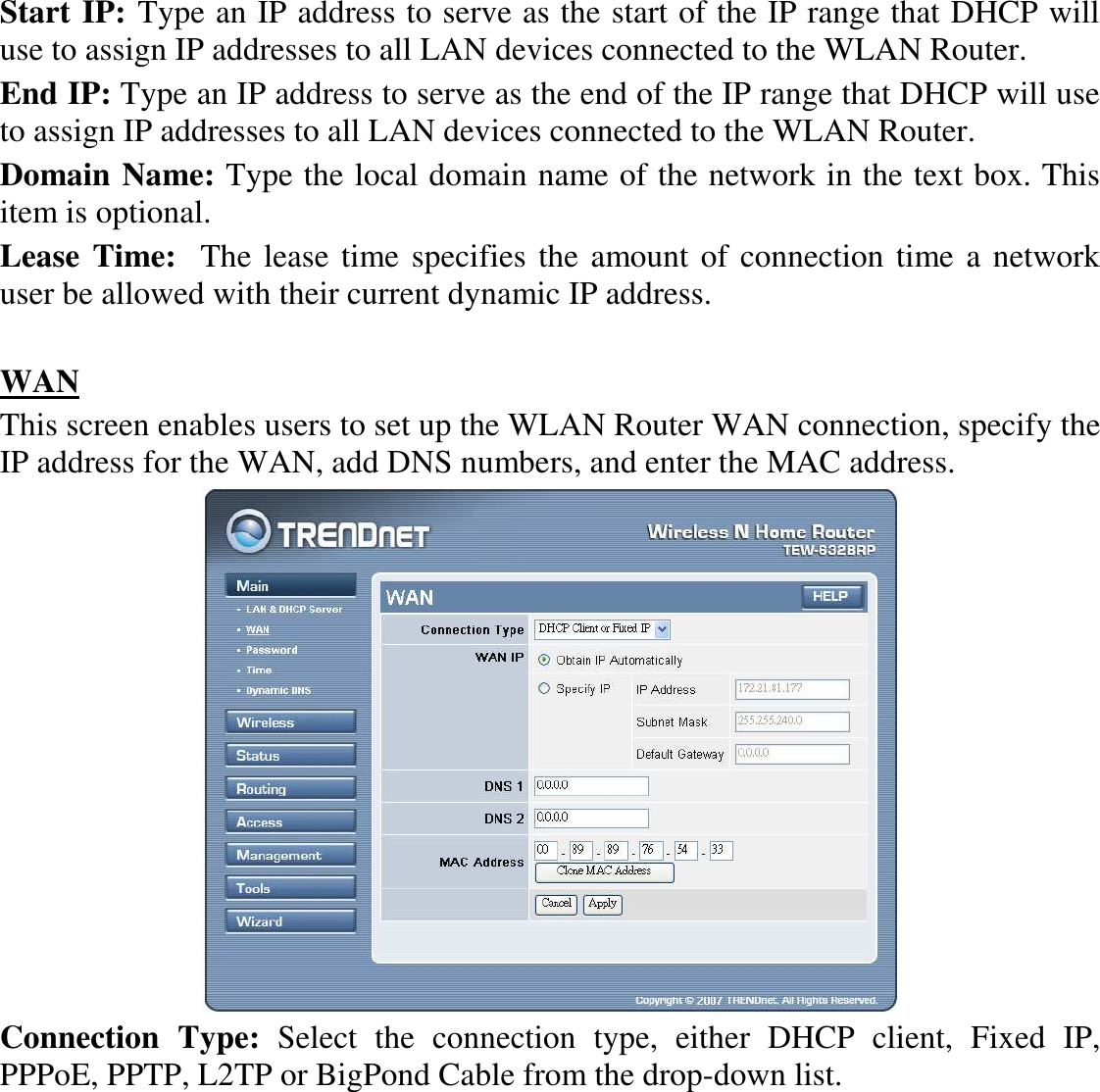 Start IP: Type an IP address to serve as the start of the IP range that DHCP will use to assign IP addresses to all LAN devices connected to the WLAN Router. End IP: Type an IP address to serve as the end of the IP range that DHCP will use to assign IP addresses to all LAN devices connected to the WLAN Router. Domain Name: Type the local domain name of the network in the text box. This item is optional. Lease Time:  The lease time specifies the amount of connection time a network user be allowed with their current dynamic IP address.  WAN This screen enables users to set up the WLAN Router WAN connection, specify the IP address for the WAN, add DNS numbers, and enter the MAC address.  Connection  Type:  Select  the  connection  type,  either  DHCP  client,  Fixed  IP, PPPoE, PPTP, L2TP or BigPond Cable from the drop-down list. 