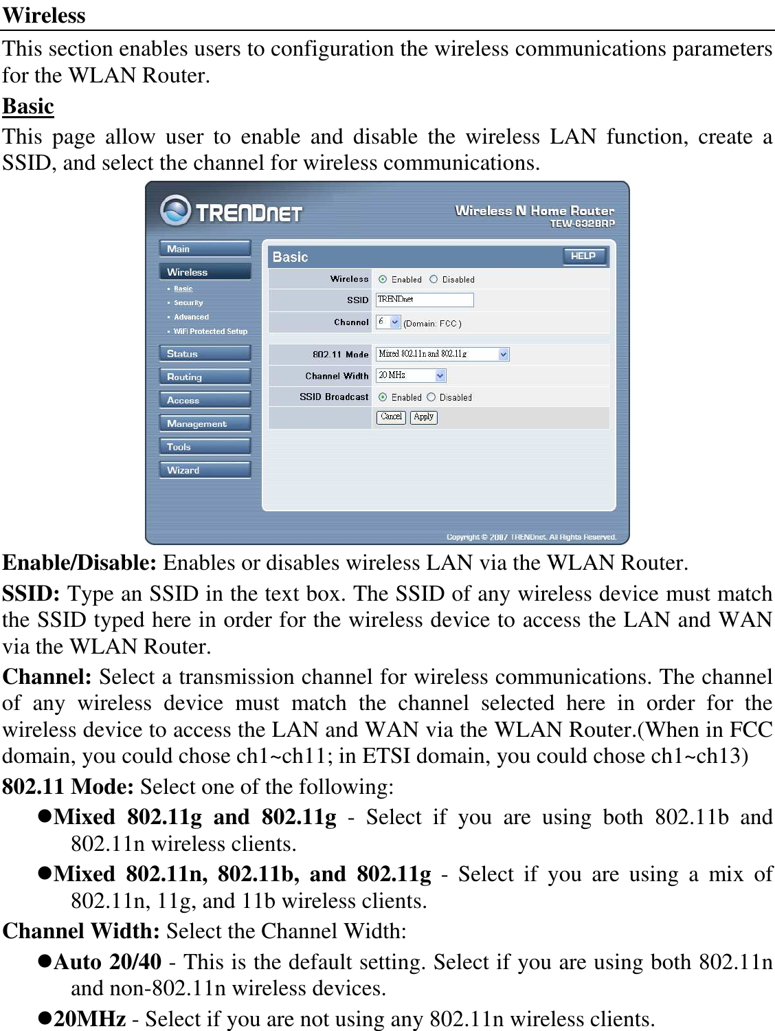 Wireless This section enables users to configuration the wireless communications parameters for the WLAN Router. Basic This  page  allow  user  to  enable  and  disable  the  wireless  LAN  function,  create  a SSID, and select the channel for wireless communications.  Enable/Disable: Enables or disables wireless LAN via the WLAN Router. SSID: Type an SSID in the text box. The SSID of any wireless device must match the SSID typed here in order for the wireless device to access the LAN and WAN via the WLAN Router. Channel: Select a transmission channel for wireless communications. The channel of  any  wireless  device  must  match  the  channel  selected  here  in  order  for  the wireless device to access the LAN and WAN via the WLAN Router.(When in FCC domain, you could chose ch1~ch11; in ETSI domain, you could chose ch1~ch13) 802.11 Mode: Select one of the following: Mixed  802.11g  and  802.11g  -  Select  if  you  are  using  both  802.11b  and 802.11n wireless clients. Mixed  802.11n,  802.11b,  and  802.11g  -  Select  if  you  are  using  a  mix  of 802.11n, 11g, and 11b wireless clients. Channel Width: Select the Channel Width: Auto 20/40 - This is the default setting. Select if you are using both 802.11n and non-802.11n wireless devices. 20MHz - Select if you are not using any 802.11n wireless clients. 