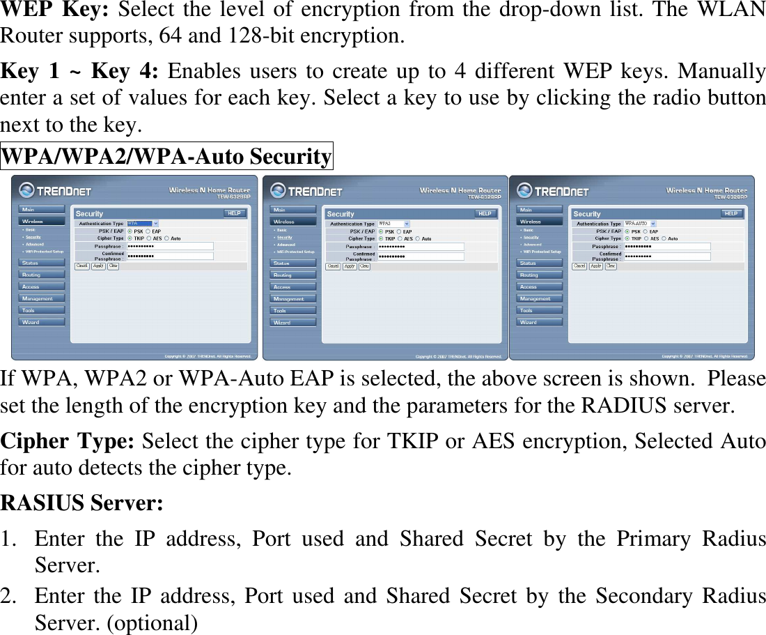 WEP Key: Select the level of encryption from the drop-down list. The WLAN Router supports, 64 and 128-bit encryption. Key 1 ~ Key 4: Enables users to create up to 4 different WEP keys. Manually enter a set of values for each key. Select a key to use by clicking the radio button next to the key. WPA/WPA2/WPA-Auto Security    If WPA, WPA2 or WPA-Auto EAP is selected, the above screen is shown.  Please set the length of the encryption key and the parameters for the RADIUS server. Cipher Type: Select the cipher type for TKIP or AES encryption, Selected Auto for auto detects the cipher type.  RASIUS Server: 1. Enter  the  IP  address,  Port  used  and  Shared  Secret  by  the  Primary  Radius Server. 2. Enter the IP address, Port used and Shared Secret by the Secondary Radius Server. (optional) 