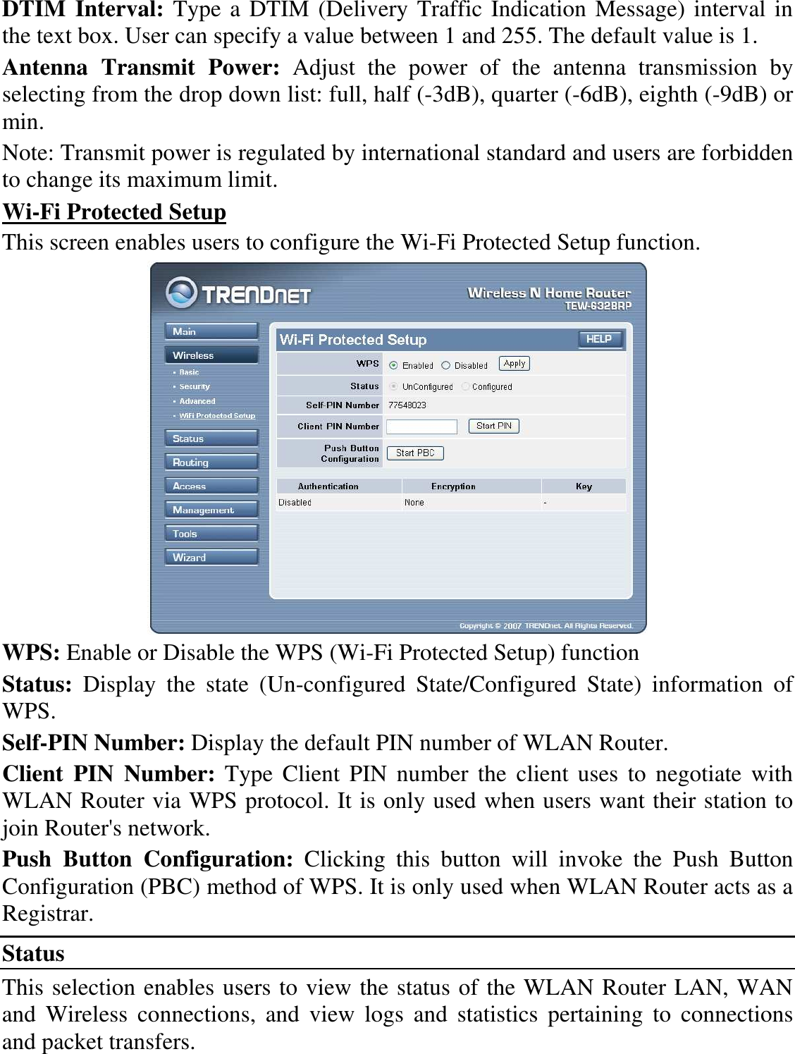 DTIM Interval: Type a DTIM (Delivery Traffic Indication Message) interval in the text box. User can specify a value between 1 and 255. The default value is 1. Antenna  Transmit  Power:  Adjust  the  power  of  the  antenna  transmission  by selecting from the drop down list: full, half (-3dB), quarter (-6dB), eighth (-9dB) or min. Note: Transmit power is regulated by international standard and users are forbidden to change its maximum limit. Wi-Fi Protected Setup This screen enables users to configure the Wi-Fi Protected Setup function.  WPS: Enable or Disable the WPS (Wi-Fi Protected Setup) function Status:  Display  the  state  (Un-configured  State/Configured  State)  information  of WPS. Self-PIN Number: Display the default PIN number of WLAN Router. Client  PIN  Number:  Type  Client  PIN  number  the  client  uses  to  negotiate  with WLAN Router via WPS protocol. It is only used when users want their station to join Router&apos;s network. Push  Button  Configuration:  Clicking  this  button  will  invoke  the  Push  Button Configuration (PBC) method of WPS. It is only used when WLAN Router acts as a Registrar. Status This selection enables users to view the status of the WLAN Router LAN, WAN and  Wireless  connections,  and  view  logs  and  statistics  pertaining  to  connections and packet transfers. 