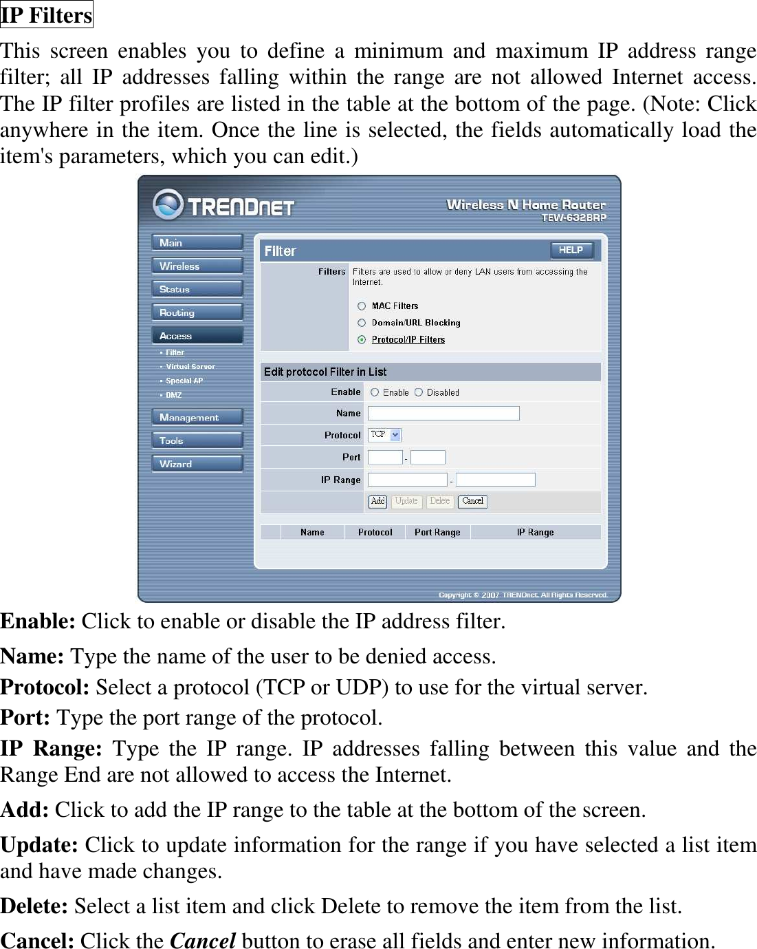 IP Filters This  screen  enables  you  to  define  a  minimum  and  maximum  IP  address  range filter;  all  IP  addresses  falling  within  the  range  are  not  allowed  Internet  access.  The IP filter profiles are listed in the table at the bottom of the page. (Note: Click anywhere in the item. Once the line is selected, the fields automatically load the item&apos;s parameters, which you can edit.)  Enable: Click to enable or disable the IP address filter. Name: Type the name of the user to be denied access. Protocol: Select a protocol (TCP or UDP) to use for the virtual server. Port: Type the port range of the protocol. IP  Range:  Type  the  IP  range.  IP  addresses  falling  between  this  value  and  the Range End are not allowed to access the Internet. Add: Click to add the IP range to the table at the bottom of the screen. Update: Click to update information for the range if you have selected a list item and have made changes. Delete: Select a list item and click Delete to remove the item from the list. Cancel: Click the Cancel button to erase all fields and enter new information. 