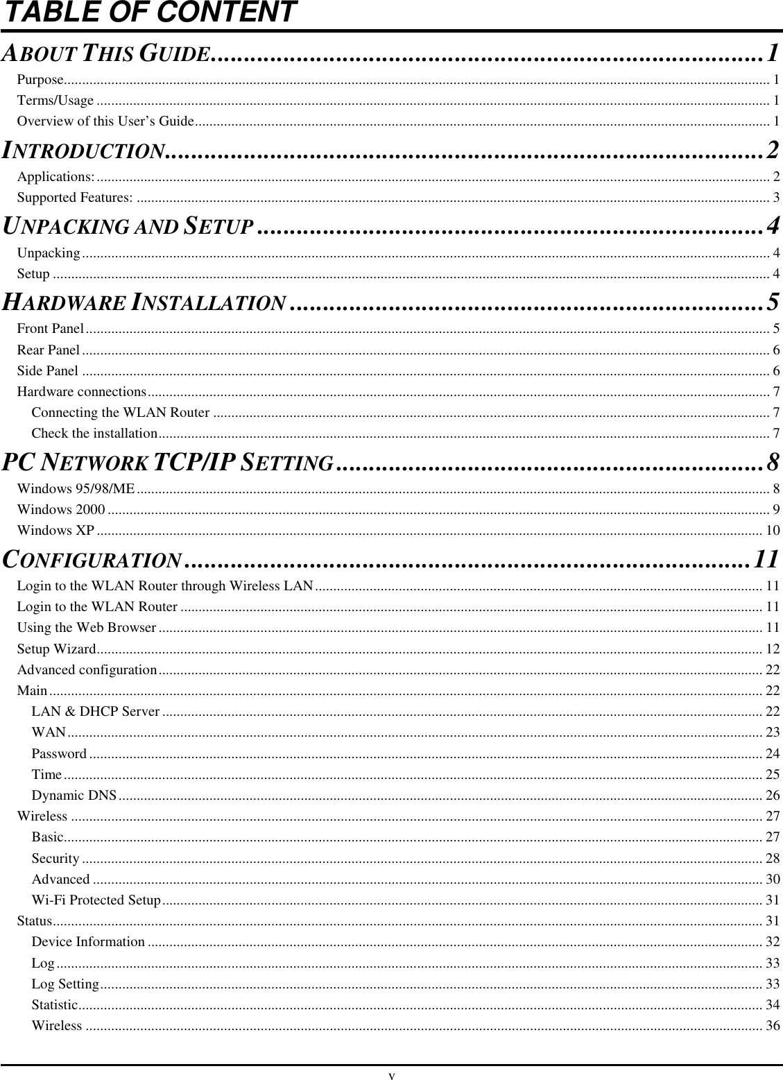 v TABLE OF CONTENT ABOUT THIS GUIDE....................................................................................1 Purpose.................................................................................................................................................................................................. 1 Terms/Usage ......................................................................................................................................................................................... 1 Overview of this User’s Guide.............................................................................................................................................................. 1 INTRODUCTION...........................................................................................2 Applications:......................................................................................................................................................................................... 2 Supported Features: .............................................................................................................................................................................. 3 UNPACKING AND SETUP.............................................................................4 Unpacking............................................................................................................................................................................................. 4 Setup ..................................................................................................................................................................................................... 4 HARDWARE INSTALLATION........................................................................5 Front Panel............................................................................................................................................................................................ 5 Rear Panel............................................................................................................................................................................................. 6 Side Panel ............................................................................................................................................................................................. 6 Hardware connections........................................................................................................................................................................... 7 Connecting the WLAN Router ......................................................................................................................................................... 7 Check the installation........................................................................................................................................................................ 7 PC NETWORK TCP/IP SETTING.................................................................8 Windows 95/98/ME.............................................................................................................................................................................. 8 Windows 2000 ...................................................................................................................................................................................... 9 Windows XP....................................................................................................................................................................................... 10 CONFIGURATION......................................................................................11 Login to the WLAN Router through Wireless LAN........................................................................................................................... 11 Login to the WLAN Router ................................................................................................................................................................ 11 Using the Web Browser...................................................................................................................................................................... 11 Setup Wizard....................................................................................................................................................................................... 12 Advanced configuration...................................................................................................................................................................... 22 Main.................................................................................................................................................................................................... 22 LAN &amp; DHCP Server ..................................................................................................................................................................... 22 WAN............................................................................................................................................................................................... 23 Password ......................................................................................................................................................................................... 24 Time................................................................................................................................................................................................ 25 Dynamic DNS................................................................................................................................................................................. 26 Wireless .............................................................................................................................................................................................. 27 Basic................................................................................................................................................................................................ 27 Security........................................................................................................................................................................................... 28 Advanced ........................................................................................................................................................................................ 30 Wi-Fi Protected Setup..................................................................................................................................................................... 31 Status................................................................................................................................................................................................... 31 Device Information ......................................................................................................................................................................... 32 Log.................................................................................................................................................................................................. 33 Log Setting...................................................................................................................................................................................... 33 Statistic............................................................................................................................................................................................ 34 Wireless .......................................................................................................................................................................................... 36 